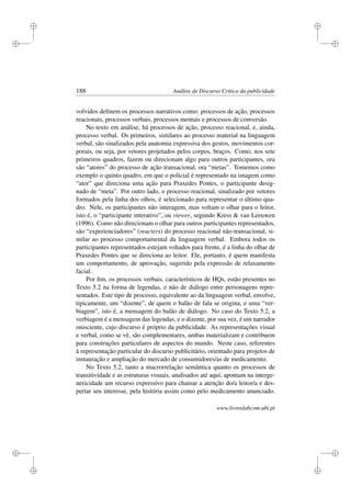 i
i
i
i
i
i
i
i
188 Análise de Discurso Crítica da publicidade
volvidos deﬁnem os processos narrativos como: processos de ação, processos
reacionais, processos verbais, processos mentais e processos de conversão.
No texto em análise, há processos de ação, processo reacional, e, ainda,
processo verbal. Os primeiros, similares ao processo material na linguagem
verbal, são sinalizados pela anatomia expressiva dos gestos, movimentos cor-
porais, ou seja, por vetores projetados pelos corpos, braços. Como, nos sete
primeiros quadros, fazem ou direcionam algo para outros participantes, ora
são “atores” do processo de ação transacional, ora “metas”. Tomemos como
exemplo o quinto quadro, em que o policial é representado na imagem como
“ator” que direciona uma ação para Praxedes Pontes, o participante desig-
nado de “meta”. Por outro lado, o processo reacional, sinalizado por vetores
formados pela linha dos olhos, é selecionado para representar o último qua-
dro. Nele, os participantes não interagem, mas voltam o olhar para o leitor,
isto é, o “participante interativo”, ou viewer, segundo Kress  van Leeuwen
(1996). Como não direcionam o olhar para outros participantes representados,
são “experienciadores” (reacters) do processo reacional não-transacional, si-
milar ao processo comportamental da linguagem verbal. Embora todos os
participantes representados estejam voltados para frente, é a linha do olhar de
Praxedes Pontes que se direciona ao leitor. Ele, portanto, é quem manifesta
um comportamento, de aprovação, sugerido pela expressão de relaxamento
facial.
Por ﬁm, os processos verbais, característicos de HQs, estão presentes no
Texto 5.2 na forma de legendas, e não de diálogo entre personagens repre-
sentados. Este tipo de processo, equivalente ao da linguagem verbal, envolve,
tipicamente, um “dizente”, de quem o balão de fala se origina, e uma “ver-
biagem”, isto é, a mensagem do balão de diálogo. No caso do Texto 5.2, a
verbiagem é a mensagem das legendas, e o dizente, por sua vez, é um narrador
onisciente, cujo discurso é próprio da publicidade. As representações visual
e verbal, como se vê, são complementares, ambas materializam e contribuem
para construções particulares de aspectos do mundo. Neste caso, referentes
à representação particular do discurso publicitário, orientado para projetos de
instauração e ampliação do mercado de consumidores/as de medicamento.
No Texto 5.2, tanto a macrorrelação semântica quanto os processos de
transitividade e as estruturas visuais, analisados até aqui, apontam na interge-
nericidade um recurso expressivo para chamar a atenção do/a leitor/a e des-
pertar seu interesse, pela história assim como pelo medicamento anunciado.
www.livroslabcom.ubi.pt
 