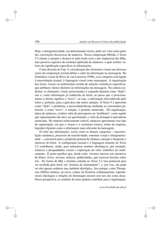 i
i
i
i
i
i
i
i
190 Análise de Discurso Crítica da publicidade
Hoje, a intergenericidade, em determinados textos, pode ser vista como parte
das convenções discursivas de anúncios. Nessa composição híbrida, o Texto
5.2 chama a atenção e destaca-se pela fusão com a arte seqüencial das HQs,
mas preserva aspectos da estrutura tipiﬁcada de anúncios, a qual confere va-
lores de signiﬁcação especíﬁcos às informações.
Como descrito no Cap. 4, a localização dos elementos visuais nas diversas
zonas da composição textual deﬁne o valor da informação na mensagem. Na
Gramática visual de Kress  van Leeuwen (1996), essa categoria está ligada
à macrofunção textual, à linguagem visual como mensagem. A organização
dos textos visuais ou multimodais resulta de seleções semióticas especíﬁcas,
que atribuem valores distintos às informações da mensagem. Na cultura oci-
dental, os elementos visuais posicionados à esquerda ﬁguram como “dado”,
isto é, como informação já conhecida do leitor, ao passo que o posiciona-
mento à direita signiﬁca o “novo”, ou seja, a informação desconhecida pelo
leitor e, portanto, para a qual deve dar maior atenção. O Texto 5.2 apresenta
como “dado” o problema, a necessidade/desejo atribuída ao consumidor po-
tencial, e como “novo”, a solução, o produto anunciado. Tal organização,
típica de anúncios, confere valor de pressuposto ao “problema”, como aquilo
que supostamente não deve ser questionado, e valor de destaque à mercadoria
anunciada. De maneira relativamente estável, anúncios apresentam esse tipo
de organização, em que o slogan e a assinatura (marca, nome da empresa,
logotipo) ﬁguram como a informação mais relevante da mensagem.
O valor das informações, assim como as demais categorias – macrorre-
lação semântica, processos de transitividade, estrutura visual e intergenerici-
dade –, concorrem para o propósito pontual de chamar a atenção e despertar o
interesse do leitor. A conﬁguração inusual e a linguagem atraente do Texto
5.2 contribuem, ainda, para naturalizar sentidos ideológicos, por exemplo,
relativos a desigualdades sociais e exploração do valor simbólico do medi-
camento. É ponto pacíﬁco que, desde cedo, vivemos imersos em narrativas
de ﬁlmes, livros, novelas, notícias, publicidades, que exercem fascínio sobre
nós. Na forma de HQ, a história contada no Texto 5.2 tem potencial para
ser recebida pelo leitor em “postura de relaxamento”, e, por isso, ela pode
ser não apenas sedutora mas também ideológica. Isso porque, como Thomp-
son (2002a) enfatiza, ao ouvir, contar, ler histórias cotidianamente, reprodu-
zimos ideologias e relações de dominação mesmo sem nos dar conta disso.
Nessa perspectiva, os sentidos do texto podem contribuir para a legitimação,
www.livroslabcom.ubi.pt
 