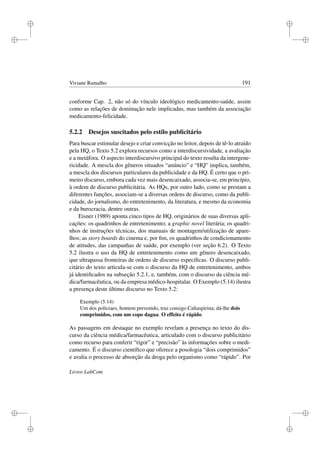 i
i
i
i
i
i
i
i
Viviane Ramalho 191
conforme Cap. 2, não só do vínculo ideológico medicamento-saúde, assim
como as relações de dominação nele implicadas, mas também da associação
medicamento-felicidade.
5.2.2 Desejos suscitados pelo estilo publicitário
Para buscar estimular desejo e criar convicção no leitor, depois de tê-lo atraído
pela HQ, o Texto 5.2 explora recursos como a interdiscursividade, a avaliação
e a metáfora. O aspecto interdiscursivo principal do texto resulta da intergene-
ricidade. A mescla dos gêneros situados “anúncio” e “HQ” implica, também,
a mescla dos discursos particulares da publicidade e da HQ. É certo que o pri-
meiro discurso, embora cada vez mais desencaixado, associa-se, em princípio,
à ordem de discurso publicitária. As HQs, por outro lado, como se prestam a
diferentes funções, associam-se a diversas ordens de discurso, como da publi-
cidade, do jornalismo, do entretenimento, da literatura, e mesmo da economia
e da burocracia, dentre outras.
Eisner (1989) aponta cinco tipos de HQ, originários de suas diversas apli-
cações: os quadrinhos de entretenimento; a graphic novel literária; os quadri-
nhos de instruções técnicas, dos manuais de montagem/utilização de apare-
lhos; as story boards do cinema e, por ﬁm, os quadrinhos de condicionamento
de atitudes, das campanhas de saúde, por exemplo (ver seção 6.2). O Texto
5.2 ilustra o uso da HQ de entretenimento como um gênero desencaixado,
que ultrapassa fronteiras de ordens de discurso especíﬁcas. O discurso publi-
citário do texto articula-se com o discurso da HQ de entretenimento, ambos
já identiﬁcados na subseção 5.2.1, e, também, com o discurso da ciência mé-
dica/farmacêutica, ou da empresa médico-hospitalar. O Exemplo (5.14) ilustra
a presença deste último discurso no Texto 5.2:
Exemplo (5.14)
Um dos policiaes, homem prevenido, traz consigo Caﬁaspirina; dá-lhe dois
comprimidos, com um copo dagua. O effeito é rápido.
As passagens em destaque no exemplo revelam a presença no texto do dis-
curso da ciência médica/farmacêutica, articulado com o discurso publicitário
como recurso para conferir “rigor” e “precisão” às informações sobre o medi-
camento. É o discurso cientíﬁco que oferece a posologia “dois comprimidos”
e avalia o processo de absorção da droga pelo organismo como “rápido”. Por
Livros LabCom
 