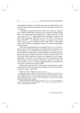 i
i
i
i
i
i
i
i
12 Análise de Discurso Crítica da publicidade
exageradamente dramática” os percalços em busca do remédio ideal, de ma-
neira que enalteciam efeitos alcançados com o uso do produto e incentivavam
seu consumo5.
Foi também nesse período que Bastos Tigre, outro escritor que colaborou
com a redação de publicidades, começou a criar os anúncios da empresa alemã
Bayer, com representação no Brasil desde 1911, os quais já levavam o slogan
“Si é Bayer, é bom”6. A empresa publicou duas coletâneas de anúncios, em
2005 e 2006, intituladas “Reclames da Bayer 1911-1942” e “Reclames da
Bayer 1943-2006”7. As publicações atestam, em consonância com Abreu
(2007), Bueno (no prelo), Temporão (1987), Volpi (2007), a indissociável
relação entre a história da propaganda brasileira e a história da propaganda
de medicamentos.
Outro marco dessa história pode ser localizado no início da “era do rádio”,
nos idos dos anos 1940. Nessa década, marcada pela primeira transmissão, em
1941, do Repórter Esso da Rádio Nacional, destacam-se os anúncios e os jin-
gles divulgados nos intervalos das novelas radiofônicas, de grande audiência.
Também se destaca a chegada da televisão ao Brasil, nos anos 1950. A TV
Tupi, de São Paulo, fundada neste mesmo ano, inaugurara a fase da “garota-
propaganda”. Entretanto, como ainda não era uma tecnologia disseminada,
recebia apenas 6% do investimento publicitário, seguida das revistas, com
12%, do rádio com 16%, e do jornal, a mídia principal, que recebia 28% do
investimento, segundo Abreu & Paula (2007).
Embora tenha aqui suas raízes, o incentivo das propagandas ao consumo
de medicamentos ainda não constituía um problema social, o qual começou a
se instaurar, de fato, a partir 1960.
5
Exemplo no Anexo 3 – Almanaque do Capivarol (1933).
6
Manuel Bastos Tigre, conforme o Dicionário Histórico-Biográﬁco da Propaganda no
Brasil (ABREU & PAULA, 2007: 38), tornou-se famoso pelo tratamento humorístico de suas
criações publicitárias, que se iniciaram na primeira década do séc. XX. Considerado “um dos
pais da propaganda brasileira”, criou, em 1922, o famoso slogan “Se é Bayer, é bom”, adotado
também em países de língua espanhola.
7
BAYER (2005[1986]) e BAYER (2006). Os textos 5.1, 5.2 e 5.3 do corpus, analisados no
Cap. 5, foram retirados da primeira publicação. O texto 6.2 do corpus, analisado no Cap. 6,
integra a segunda publicação, de 2006.
www.livroslabcom.ubi.pt
 
