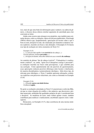 i
i
i
i
i
i
i
i
192 Análise de Discurso Crítica da publicidade
isso, mais do que uma fonte de informações para o anúncio, na cadeia de gê-
neros, o discurso dessa ciência constitui argumento de autoridade para criar
convicção no leitor.
Ainda como recurso para alcançar esse propósito, mas também para esti-
mular desejos, estão as avaliações, típicas do discurso publicitário. Fairclough
(2003a) observa que, freqüentemente, apreciações do locutor sobre o que é
bom ou ruim, desejável ou não, são sinalizadas por elementos avaliativos me-
nos explícitos, inseridos em frases e não aﬁrmados. O Exemplo (5.15) ilustra
esse tipo de avaliação em vários momentos do Texto 5.2:
Exemplo (5.15)
(...) a causa de tudo aquillo é uma terrível dor de cabeça (...)
Um dos policiaes, homem prevenido (..)
(...) de agora em deante, nunca lhes faltará em casa o remedio de conﬁança.
Ao contrário de aﬁrmar “dor de cabeça é terrível”, “Caﬁaspirina é o medica-
mento conﬁável”, ou, ainda, “quem leva Caﬁaspirina consigo é prevenido”,
as avaliações inseridas nas frases estão pressupostas, o que contribui para
sua aceitação. Como aparentemente não são passíveis de questionamento,
essas apreciações reduzem possíveis diferenças entre locutor e interlocutor,
de maneira disciplinadora e potencialmente ideológica. Além desse tipo, de
relevante peso ideológico, o Texto 2 também apresenta aﬁrmações avaliati-
vas explícitas com processos relacionais, tais como as ilustradas no Exemplo
(5.16):
Exemplo (5.16)
(...) Praxedes parece um doido furioso.
O effeito é rapido.
No geral, as avaliações articuladas no Texto 5.2 caracterizam o estilo das HQs,
em que se criam situações de conﬂito, e dos anúncios, que descrevem o pro-
duto anunciado, atribuindo-lhe qualidades próprias do que é considerado bom
e desejável. As metáforas do texto, tanto verbais quanto visuais, também
contribuem para enaltecer o medicamento, encobrindo aspectos ruins e inde-
sejáveis.
Destacamos, no Exemplo (5.17), duas ocorrências de uma mesma metá-
fora conceptual:
www.livroslabcom.ubi.pt
 