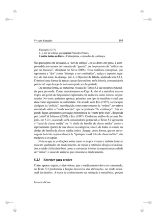 i
i
i
i
i
i
i
i
Viviane Ramalho 193
Exemplo (5.17)
(...) dor de cabeça que atacou Praxedes Pontes.
Contra todas as dôres – Caﬁaspirina, o remedio de conﬁança.
Nas passagens em destaque, a “dor de cabeça”, ou as dores em geral, é com-
preendida em termos do conceito de “guerra”, ou do processo de “militariza-
ção do discurso”, abordado em Silva (2006). Essa metáfora conceptual, que
representa a “dor” como “inimigo a ser combatido”, realça o aspecto nega-
tivo do mal-estar, da doença, isto é, o Opositor da fábula, analisado em 5.2.1.
Constitui uma forma de tentar causar desconforto no/a leitor/a, consumidor/a
potencial, cujo desejo de consumo pode ser despertado.
Da mesma forma, as metáforas visuais do Texto 5.2 são recursos potenci-
ais para persuadir. Como mencionamos no Cap. 4, não só a metáfora mas os
tropos em geral são largamente explorados em anúncios como recurso de per-
suasão. No texto, podemos apontar, primeiro, um tipo de metáfora visual que
atua como argumento de autoridade. De acordo com Eco (1997), a evocação
da ﬁgura da “polícia”, reconhecida como representante da “ordem”, reverbera
autoridade sobre o “medicamento”, que se pretende “de conﬁança”. Em se-
gundo lugar, apontamos a relação metonímica de “parte pelo todo”, discutida
por Lakoff  Johnson (2002) e Eco (1997). Conforme análise do actante Su-
jeito, em 5.2.1, associado ao/à consumidor/a potencial, o Texto 5.2 apresenta
o “casal de classe média” ou “o chefe de família de classe média” como o
representante (parte) de sua classe ou categoria, isto é, de todos os casais ou
chefes de família de classe média (todo). Sugere, dessa forma, que os perso-
nagens do texto, representantes de “qualquer casal feliz de classe média”, são
modelos a se copiar.
Nota-se que as avaliações assim como os tropos visuais e verbais do texto
realçam qualidades do medicamento, de modo a estimular desejos relaciona-
dos a saúde e felicidade bem como a convencer leitores da suposta necessidade
de “imitar” o casal do anúncio que consome o medicamento.
5.2.3 Entreter para vender
Como apenas sugere, e não ordena, que o medicamento deva ser consumido,
no Texto 5.2 predomina a função discursiva das aﬁrmações, no modo oraci-
onal declarativo. A troca de conhecimento na interação é metafórica, porque
Livros LabCom
 