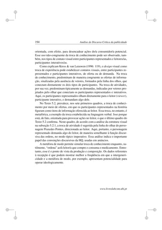 i
i
i
i
i
i
i
i
194 Análise de Discurso Crítica da publicidade
orientada, com efeito, para desencadear ações do/a consumidor/a potencial.
Esse uso não-congruente da troca de conhecimento pode ser observado, tam-
bém, nos tipos de contato visual entre participantes representados e leitores/as,
participantes interativos/as.
Como explicam Kress  van Leeuwen (1996: 119), o design visual como
troca de experiência pode estabelecer contatos visuais, entre participantes re-
presentados e participantes interativos, de oferta ou de demanda. Na troca
de conhecimento, predominam de maneira congruente as ofertas de informa-
ção, sinalizadas pela ausência de vetores, formados pela linha dos olhos, que
conectam diretamente os dois tipos de participantes. Na troca de atividades,
por sua vez, predominam tipicamente as demandas, indicadas por vetores pro-
jetados pelo olhar que conectam os participantes representados e interativos.
Aqui, os participantes representados olham diretamente para o leitor (viewer),
participante interativo, e demandam algo dele.
No Texto 5.2, prevalece, nos sete primeiros quadros, a troca de conheci-
mento por meio de ofertas, em que os participantes representados na história
ﬁguram como itens de informação oferecida ao leitor. Essa troca, no entanto, é
metafórica, a exemplo da troca estabelecida na linguagem verbal. Isso porque
está, de fato, orientada para provocar ações no leitor, o que o último quadro do
Texto 5.2 conﬁrma. Neste quadro, de acordo com a análise da estrutura visual
na subseção 5.2.1, a troca de atividade é sugerida pela linha do olhar do perso-
nagem Praxedes Pontes, direcionada ao leitor. Aqui, portanto, o personagem
representado demanda algo do leitor, de maneira semelhante à função discur-
siva das ordens, no modo típico imperativo. Essa análise indica o importante
papel das convenções discursivas da HQ, usadas em anúncios.
A metáfora de modo permite simular troca de conhecimento enquanto, su-
tilmente, “ordena” ao/à leitor/a que compre e consuma o medicamento. Entre-
tanto, esse é o ponto de vista da produção e composição. Os dados referentes
à recepção é que podem mostrar melhor a freqüência em que a intergeneri-
cidade e a metáfora de modo, por exemplo, apresentam potencialidade para
operar ideologicamente.
www.livroslabcom.ubi.pt
 