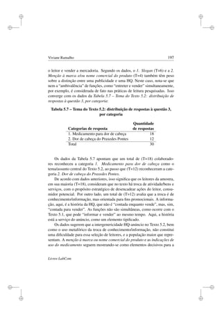 i
i
i
i
i
i
i
i
Viviane Ramalho 197
o leitor e vender a mercadoria. Segundo os dados, o 1. Slogan (T=6) e a 2.
Menção à marca e/ou nome comercial do produto (T=4) também têm peso
sobre a distinção entre uma publicidade e uma HQ. Neste caso, nota-se que
nem a “ambivalência” de funções, como “entreter e vender” simultaneamente,
por exemplo, é considerada de fato nas práticas de leitura pesquisadas. Isso
converge com os dados da Tabela 5.7 – Tema do Texto 5.2: distribuição de
respostas à questão 3, por categoria:
Tabela 5.7 – Tema do Texto 5.2: distribuição de respostas à questão 3,
por categoria
Quantidade
Categorias de resposta de respostas
1. Medicamento para dor de cabeça 18
2. Dor de cabeça do Praxedes Pontes 12
Total 30
Os dados da Tabela 5.7 apontam que um total de (T=18) colaborado-
res reconheceu a categoria 1. Medicamento para dor de cabeça como o
tema/assunto central do Texto 5.2, ao passo que (T=12) reconheceram a cate-
goria 2. Dor de cabeça do Praxedes Pontes.
De acordo com dados anteriores, isso signiﬁca que os leitores da amostra,
em sua maioria (T=18), consideram que no texto há troca de atividade/bens e
serviços, com o propósito estratégico de desencadear ações do leitor, consu-
midor potencial. Por outro lado, um total de (T=12) avalia que a troca é de
conhecimento/informação, mas orientada para ﬁns promocionais. A informa-
ção, aqui, é a história da HQ, que não é “contada enquanto vende”, mas, sim,
“contada para vender”. As funções não são simultâneas, como ocorre com o
Texto 5.1, que pode “informar e vender” ao mesmo tempo. Aqui, a história
está a serviço do anúncio, como um elemento tipiﬁcado.
Os dados sugerem que a intergenericidade HQ-anúncio no Texto 5.2, bem
como o uso metafórico da troca de conhecimento/informação, não constitui
uma diﬁculdade para essa seleção de leitores, e a população maior que repre-
sentam. A menção à marca ou nome comercial do produto e as indicações de
uso do medicamento seguem mostrando-se como elementos decisivos para a
Livros LabCom
 