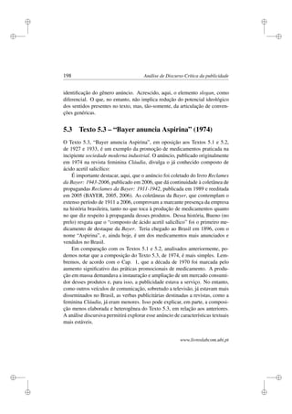 i
i
i
i
i
i
i
i
198 Análise de Discurso Crítica da publicidade
identiﬁcação do gênero anúncio. Acrescido, aqui, o elemento slogan, como
diferencial. O que, no entanto, não implica redução do potencial ideológico
dos sentidos presentes no texto, mas, tão-somente, da articulação de conven-
ções genéricas.
5.3 Texto 5.3 – “Bayer anuncia Aspirina” (1974)
O Texto 5.3, “Bayer anuncia Aspirina”, em oposição aos Textos 5.1 e 5.2,
de 1927 e 1933, é um exemplo da promoção de medicamentos praticada na
incipiente sociedade moderna industrial. O anúncio, publicado originalmente
em 1974 na revista feminina Cláudia, divulga o já conhecido composto de
ácido acetil salicílico:
É importante destacar, aqui, que o anúncio foi coletado do livro Reclames
da Bayer: 1943-2006, publicado em 2006, que dá continuidade à coletânea de
propagandas Reclames da Bayer: 1911-1942, publicada em 1989 e reeditada
em 2005 (BAYER, 2005, 2006). As coletâneas da Bayer, que contemplam o
extenso período de 1911 a 2006, comprovam a marcante presença da empresa
na história brasileira, tanto no que toca à produção de medicamentos quanto
no que diz respeito à propaganda desses produtos. Dessa história, Bueno (no
prelo) resgata que o “composto de ácido acetil salicílico” foi o primeiro me-
dicamento de destaque da Bayer. Teria chegado ao Brasil em 1896, com o
nome “Aspirina”, e, ainda hoje, é um dos medicamentos mais anunciados e
vendidos no Brasil.
Em comparação com os Textos 5.1 e 5.2, analisados anteriormente, po-
demos notar que a composição do Texto 5.3, de 1974, é mais simples. Lem-
bremos, de acordo com o Cap. 1, que a década de 1970 foi marcada pelo
aumento signiﬁcativo das práticas promocionais de medicamento. A produ-
ção em massa demandava a instauração e ampliação de um mercado consumi-
dor desses produtos e, para isso, a publicidade estava a serviço. No entanto,
como outros veículos de comunicação, sobretudo a televisão, já estavam mais
disseminados no Brasil, as verbas publicitárias destinadas a revistas, como a
feminina Cláudia, já eram menores. Isso pode explicar, em parte, a composi-
ção menos elaborada e heterogênea do Texto 5.3, em relação aos anteriores.
A análise discursiva permitirá explorar esse anúncio de características textuais
mais estáveis.
www.livroslabcom.ubi.pt
 