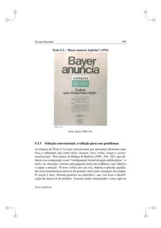i
i
i
i
i
i
i
i
Viviane Ramalho 199
Texto 5.3 – “Bayer anuncia Aspirina” (1974)
Fonte: Bayer (2006: 85).
5.3.1 Sedução convencional: a solução para seus problemas
A estrutura do Texto 5.3 é mais convencional, por apresentar elementos mais
ﬁxos e ordenados, tais como título, imagem, texto verbal, slogan e assina-
tura/logotipo. Nos termos de Rabaça  Barbosa (1987: 544, 383), que de-
ﬁnem essa composição como “conﬁguração formal de peças publicitárias”, o
título, ou chamada, consiste num pequeno texto em evidência, cujo objetivo
é captar a atenção. O texto verbal, por sua vez, objetiva explicitar qualida-
des e/ou características técnicas do produto, bem como vantagens da compra.
O slogan é uma “fórmula genérica ou especíﬁca”, que visa ﬁxar a identiﬁ-
cação da marca ou do produto. Logotipo pode corresponder a uma sigla ou
Livros LabCom
 