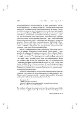 i
i
i
i
i
i
i
i
200 Análise de Discurso Crítica da publicidade
palavra representativa da marca comercial, ou, ainda, a um símbolo, com de-
senho característico e facilmente reconhecível, destinado a funcionar como
elemento de identidade visual da empresa, da instituição, do produto. Por ﬁm,
a assinatura, ou marca, não se trata apenas do nome da empresa/instituição,
mas, sim, como Sampaio (2003: 238) acrescenta, de uma “trustmark (marca
de conﬁança), o instrumento fundamental do marketing moderno”. As gran-
des marcas do mercado, ainda segundo autor, valem mais do que o produto
ou o serviço em si. Como construção discursiva, a marca tem potencial para
agregar elementos emocionais e estéticos aos bens de consumo, serviços, ou
empresas. Nesse sentido é que multinacionais como Mc’Donalds e Coca-
Cola, para citar exemplos representativos, assim como a Bayer, não vendem
apenas sanduíches e refrigerante, mas, principalmente, amizade, felicidade,
juventude, vigor, isto é, valores agregados à marca.
O Texto 5.3 pode ser tomado como exemplo dessa conﬁguração mais es-
tável de anúncios. Observemos o título/chamada “Bayer anuncia”; a ima-
gem/foto da embalagem do medicamento; o texto verbal; os slogans “O alívio
que chega mais rápido”, que visa a ﬁxar a identiﬁcação do produto Aspirina;
e, por ﬁm, a assinatura e logotipo: “Aspirina é marca registrada da Bayer” e
“Se é Bayer é bom”, em forma circular. Estes dois últimos elementos podem
ser apontados como os principais responsáveis pela ﬁxação da Bayer como
“a marca de conﬁança”, desde a criação do slogan em 1922. Ao que tudo
indica, não há no Texto 5.3 recursos retóricos de “mesclas de gêneros”, quer
para chamar atenção/despertar interesse, quer para simular propósitos como
“informar” ou “entreter”. Esses elementos supracitados são, portanto, respon-
sáveis pela atratividade no texto.
Além dessa conﬁguração, o Texto 5.3 conta, também de modo mais con-
vencional, com o recurso de atratividade da macrorrelação semântica “pro-
blema-solução”. Aqui, esse sentido é explícito, dispensa o leitor da tarefa de
elaborar tal sentido, conforme ilustra o Exemplo (5.18):
Exemplo (5.18)
O alívio que chega mais rápido.
Aspirina é o alívio imediato para sua dor de cabeça, febre ou resfriado.
Tome um ou dois comprimidos e pronto.
Na seqüência de base predominantemente descritiva, o problema e a solução
são enunciados explicitamente. Os problemas são “dores de cabeça, resfri-
www.livroslabcom.ubi.pt
 
