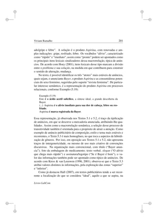 i
i
i
i
i
i
i
i
Viviane Ramalho 201
ado/gripe e febre”. A solução é o produto Aspirina, com renovadas e am-
plas indicações: gripe, resfriado, febre. Os vocábulos “alívio”, caracterizado
como “rápido” e “imediato”, assim como “pronto” podem ser apontados como
os principais itens lexicais sinalizadores dessa macrorrelação, típica de anún-
cios. De acordo com Hoey (2001), itens lexicais desse tipo marcam a divisão
entre o problema e sua solução, na medida em que contribuem para construir
o sentido de alteração, mudança.
No texto, é possível identiﬁcar os três “atores” mais estáveis de anúncios,
quais sejam, o anunciante Bayer, o produto Aspirina e as consumidoras poten-
ciais do sexo feminino, sugeridas pelo suporte “revista feminina”. De particu-
lar interesse semântico, é a representação do produto Aspirina em processos
relacionais, conforme Exemplo (5.19):
Exemplo (5.19)
Este é o ácido acetil salicílico, a síntese ideal, a grande descoberta da
Bayer.
(...) Aspirina é o alívio imediato para sua dor de cabeça, febre ou res-
friado.
Aspirina é marca registrada da Bayer.
Essa representação, já observada nos Textos 5.1 e 5.2, é traço da tipiﬁcação
de anúncios, em que se descreve a mercadoria anunciada, atribuindo-lhe qua-
lidades. Assim como a macrorrelação semântica, a seleção desse processo de
transitividade também é orientada para o propósito de atrair a atenção. Como
exemplo de anúncio publicitário de composição, estilo e tema mais estáveis e
recorrentes, o Texto 5.3 é mais homogêneo, no que toca a aspectos de hibridi-
zação de gêneros. Por isso, em oposição aos Textos 5.1 e 5.2, não apresenta
traços de intergenericidade, ou mesmo de uso mais criativo de convenções
discursivas. Na organização mais convencional, com título (“Bayer anun-
cia”); foto da embalagem do medicamento; texto verbal; slogan (“O alívio
que chega mais rápido”) e assinatura/logotipo (“Se é Bayer é bom”), o va-
lor das informações também pode ser apontado como típico de anúncios. De
acordo com Kress  van Leeuwen (1996, 2001), observa-se que o Texto 5.3
atribui valores distintos às informações, pela exploração das zonas “superior”
e “inferior”.
Como já destacou Hall (2007), em textos publicitários tende a ser recor-
rente a localização do que se considera “ideal”, aquilo a que se aspira, na
Livros LabCom
 