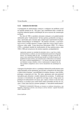 i
i
i
i
i
i
i
i
Viviane Ramalho 13
1.1.2 Anúncios de televisão
A propaganda de medicamentos começou a conﬁgurar um problema social
na segunda metade do séc. XX, para o que contribuíram tanto o modelo de
economia industrial quanto a distribuição de novos recursos de comunicação
no Brasil.
Nos idos de 1960, os produtos artesanais começam a ser gradativamente
substituídos pelos “medicamentos” de base química, produzidos em larga es-
cala e autorizados para consumo após comprovação experimental de propri-
edades farmacológicas ou biológicas8. De maneira crescente, a experimen-
tação técnico-cientíﬁca passava a ocupar o lugar das crenças mágico-mítico-
religiosas sobre saúde. Como descrevem Nascimento (2005: 21) e Barros
(1995), a produção mundial de medicamentos de base química passa, entre
1940 e 1960, por um processo de enorme expansão, acompanhada do
espetacular aumento na variedade de princípios ativos, o que leva a indús-
tria farmacêutica a conhecer, nos anos imediatamente posteriores à Segunda
Guerra, sua chamada idade de ouro. A produção em larga escala de fár-
macos como a penicilina (sobretudo para atender aos feridos de guerra), da
fenilbutazona (para artrites), da isoniazida (para a tuberculose), da vitamina
B12 (para a anemia megaloblástica) [...], ao mesmo tempo que representa
um fantástico avanço cientíﬁco, eleva o medicamento à categoria dos de-
mais produtos compatíveis com os novos mecanismos de acumulação de
capital.
A pesquisa de princípios ativos e a produção industrial de medicamentos para
suprir demandas sociais apontaram, por um lado, os benefícios da ciência para
a sobrevivência humana: a possibilidade de erradicar doenças, curar feridos,
prolongar a expectativa de vida. Por outro, apontaram mais uma potencial
mercadoria para alimentar o modelo industrial de economia. À medida que
cresciam os investimentos de capital ﬁxo de larga escala e longo prazo na
produção de medicamentos em massa, que, à época, tornou-se uma dos mais
lucrativos, os produtos para saúde foram sendo convertidos em bens de con-
sumo. Como outro bem de consumo qualquer, a “mercadoria-medicamento”
8
“Substâncias ou preparações elaboradas em farmácias ou indústrias farmacêuticas, cuja
ﬁnalidade é diagnosticar, prevenir, curar doenças ou aliviar sintomas”, segundo Nascimento
(2005) e Shenckel (1991).
Livros LabCom
 