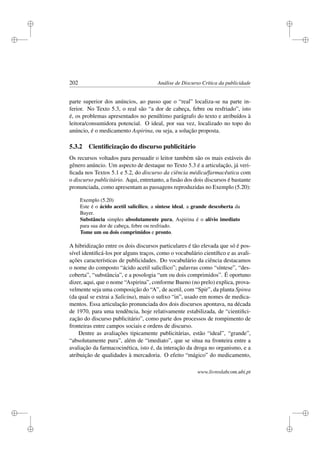i
i
i
i
i
i
i
i
202 Análise de Discurso Crítica da publicidade
parte superior dos anúncios, ao passo que o “real” localiza-se na parte in-
ferior. No Texto 5.3, o real são “a dor de cabeça, febre ou resfriado”, isto
é, os problemas apresentados no penúltimo parágrafo do texto e atribuídos à
leitora/consumidora potencial. O ideal, por sua vez, localizado no topo do
anúncio, é o medicamento Aspirina, ou seja, a solução proposta.
5.3.2 Cientiﬁcização do discurso publicitário
Os recursos voltados para persuadir o leitor também são os mais estáveis do
gênero anúncio. Um aspecto de destaque no Texto 5.3 é a articulação, já veri-
ﬁcada nos Textos 5.1 e 5.2, do discurso da ciência médica/farmacêutica com
o discurso publicitário. Aqui, entretanto, a fusão dos dois discursos é bastante
pronunciada, como apresentam as passagens reproduzidas no Exemplo (5.20):
Exemplo (5.20)
Este é o ácido acetil salicílico, a síntese ideal, a grande descoberta da
Bayer.
Substância simples absolutamente pura, Aspirina é o alívio imediato
para sua dor de cabeça, febre ou resfriado.
Tome um ou dois comprimidos e pronto.
A hibridização entre os dois discursos particulares é tão elevada que só é pos-
sível identiﬁcá-los por alguns traços, como o vocabulário cientíﬁco e as avali-
ações características de publicidades. Do vocabulário da ciência destacamos
o nome do composto “ácido acetil salicílico”; palavras como “síntese”, “des-
coberta”, “substância”, e a posologia “um ou dois comprimidos”. É oportuno
dizer, aqui, que o nome “Aspirina”, conforme Bueno (no prelo) explica, prova-
velmente seja uma composição do “A”, de acetil, com “Spir”, da planta Spirea
(da qual se extrai a Salicina), mais o suﬁxo “in”, usado em nomes de medica-
mentos. Essa articulação pronunciada dos dois discursos apontava, na década
de 1970, para uma tendência, hoje relativamente estabilizada, de “cientiﬁci-
zação do discurso publicitário”, como parte dos processos de rompimento de
fronteiras entre campos sociais e ordens de discurso.
Dentre as avaliações tipicamente publicitárias, estão “ideal”, “grande”,
“absolutamente pura”, além de “imediato”, que se situa na fronteira entre a
avaliação da farmacocinética, isto é, da interação da droga no organismo, e a
atribuição de qualidades à mercadoria. O efeito “mágico” do medicamento,
www.livroslabcom.ubi.pt
 