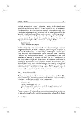 i
i
i
i
i
i
i
i
Viviane Ramalho 203
sugerido pelas palavras “alívio”, “imediato”, “pronto”, pode ser visto como
um sentido potencialmente ideológico, explorado neste tipo de publicidade.
Os medicamentos são representados, e avaliados positivamente, como solu-
ções sedutoras não apenas para problemas reais de saúde, mas também para
qualquer outra diﬁculdade cotidiana, que dispensaria o uso desses produtos.
Ainda como instrumento de persuasão, o discurso publicitário articula-se
com a ordem de discurso da ciência e dela traz um reconhecido recurso de
“apagamento da subjetividade”, como ilustra o Exemplo (5.21):
Exemplo (5.21)
O alívio que chega mais rápido.
No Exemplo (5.21), a entidade inanimada “alívio” exerce a função de ator em
um processo material, de modo a naturalizar o poder “mágico” associado ao
consumo do medicamento. Tal representação também pode ser vista, neste
caso, como uma metáfora ontológica, em que um estado físico é concebido
em termos de ações humanas, autônomas. Tais sentidos podem ser associados
aos modos de operação da ideologia, discutidos no Cap. 2, da dissimulação
mas também da reiﬁcação, em que eventos e processos que implicam ação
humana são representados como fenômenos naturais. Assim sendo, a inter-
discursividade, assim como as avaliações e as representações metafóricas a
ela associadas, revelam-se como recursos voltados para o esforço retórico de
estimular o desejo do leitor e convencê-lo sobre a suposta eﬁciência, rapidez,
e necessidade de consumo do medicamento anunciado.
5.3.3 Demanda explícita
Ainda como traço de um anúncio mais convencional, notamos no Texto 5.3 a
troca de informação, por aﬁrmações no modo declarativo, a serviço composi-
ção da troca de atividades, como se vê no Exemplo (5.22):
Exemplo (5.22)
Este é o ácido acetil salicílico (...).
(...) Aspirina é o alívio imediato para sua dor de cabeça, febre ou resfriado.
Tome um ou dois comprimidos e pronto.
A troca congruente de informação, portanto, não encerra um ﬁm em si mesma,
ou seja, as informações sobre o medicamento culminam na troca de atividades.
Livros LabCom
 