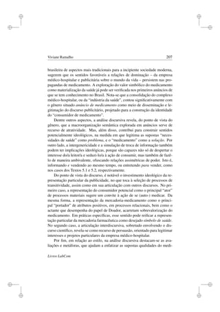 i
i
i
i
i
i
i
i
Viviane Ramalho 207
brasileira de aspectos mais tradicionais para a incipiente sociedade moderna,
sugerem que os sentidos favoráveis a relações de dominação – da empresa
médico-hospitalar e publicitária sobre o mundo da vida – persistem nas pro-
pagandas de medicamento. A exploração do valor simbólico do medicamento
como materialização da saúde já pode ser veriﬁcada nos primeiros anúncios de
que se tem conhecimento no Brasil. Nota-se que a consolidação do complexo
médico-hospitalar, ou da “indústria da saúde”, contou signiﬁcativamente com
o gênero situado anúncio de medicamento como meio de disseminação e le-
gitimação do discurso publicitário, projetado para a construção da identidade
do “consumidor de medicamento”.
Dentre outros aspectos, a análise discursiva revela, do ponto de vista do
gênero, que a macroorganização semântica explorada em anúncios serve de
recurso de atratividade. Mas, além disso, contribui para construir sentidos
potencialmente ideológicos, na medida em que legitima as supostas “neces-
sidades de saúde” como problema, e o “medicamento” como a solução. Por
outro lado, a intergenericidade e a simulação de troca de informação também
podem ter implicações ideológicas, porque são capazes não só de despertar o
interesse do/a leitor/a e seduzi-lo/a à ação de consumir, mas também de fazê-
lo de maneira ambivalente, ofuscando relações assimétricas de poder. Isto é,
informando e vendendo ao mesmo tempo, ou entretendo para vender, como
nos casos dos Textos 5.1 e 5.2, respectivamente.
Do ponto de vista do discurso, é notável o investimento ideológico da re-
presentação particular da publicidade, no que toca à seleção de processos de
transitividade, assim como em sua articulação com outros discursos. No pri-
meiro caso, a representação do consumidor potencial como o principal “ator”
de processos materiais sugere um convite à ação de se (auto-) medicar. Da
mesma forma, a representação da mercadoria-medicamento como o princi-
pal “portador” de atributos positivos, em processos relacionais, bem como o
actante que desempenha do papel de Doador, acarretam sobrevalorização do
medicamento. Em práticas especíﬁcas, esse sentido pode reiﬁcar a represen-
tação particular da mercadoria farmacêutica como desejado símbolo de saúde.
No segundo caso, a articulação interdiscursiva, sobretudo envolvendo o dis-
curso cientíﬁco, revela-se como recurso de persuasão, orientado para legitimar
interesses e projetos particulares da empresa médico-hospitalar.
Por ﬁm, em relação ao estilo, na análise discursiva destacam-se as ava-
liações e metáforas, que ajudam a enfatizar as supostas qualidades do medi-
Livros LabCom
 