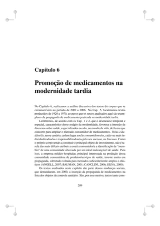 i
i
i
i
i
i
i
i
Capítulo 6
Promoção de medicamentos na
modernidade tardia
No Capítulo 6, realizamos a análise discursiva dos textos do corpus que se
circunscrevem no período de 2002 a 2006. No Cap. 5, focalizamos textos
produzidos de 1920 a 1970, ao passo que os textos analisados aqui são exem-
plares da propaganda de medicamento praticada na modernidade tardia.
Lembremos, de acordo com os Cap. 1 e 2, que o desencaixe temporal e
espacial, característico desse estágio da modernidade, favorece a intrusão de
discursos sobre saúde, especializados ou não, no mundo da vida, de forma que
concorre para ampliar o mercado consumidor de medicamentos. Os/as cida-
dãos/ãs, nesse cenário, cedem lugar aos/às consumidores/as, cada vez mais in-
dividualizados/as e responsabilizados/as pelo seu sucesso, ou fracasso. Como
o próprio corpo tende a constituir o principal objeto de investimento, não é ta-
refa das mais difíceis atribuir a esse/a consumidor/a a identiﬁcação de “mem-
bro” de uma comunidade obcecada por um ideal inalcançável de saúde. Para
isso, a empresa médico-hospitalar, principal interessada na produção dessa
comunidade consumidora de produtos/serviços de saúde, investe muito em
propaganda, sobretudo voltada para mercados suﬁcientemente amplos e elás-
ticos (ANGELL, 2007; BAUMAN, 2001; CANCLINI, 2006; SILVA, 2000).
Os textos analisados neste capítulo são parte dessas mudanças sociais,
que demandaram, em 2000, a inserção da propaganda de medicamentos na
lista dos objetos de controle sanitário. São, por esse motivo, textos tanto cons-
209
 
