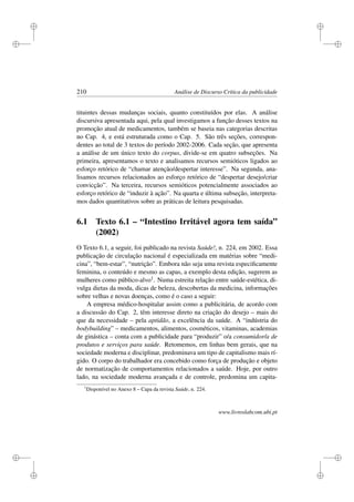 i
i
i
i
i
i
i
i
210 Análise de Discurso Crítica da publicidade
tituintes dessas mudanças sociais, quanto constituídos por elas. A análise
discursiva apresentada aqui, pela qual investigamos a função desses textos na
promoção atual de medicamentos, também se baseia nas categorias descritas
no Cap. 4, e está estruturada como o Cap. 5. São três seções, correspon-
dentes ao total de 3 textos do período 2002-2006. Cada seção, que apresenta
a análise de um único texto do corpus, divide-se em quatro subseções. Na
primeira, apresentamos o texto e analisamos recursos semióticos ligados ao
esforço retórico de “chamar atenção/despertar interesse”. Na segunda, ana-
lisamos recursos relacionados ao esforço retórico de “despertar desejo/criar
convicção”. Na terceira, recursos semióticos potencialmente associados ao
esforço retórico de “induzir à ação”. Na quarta e última subseção, interpreta-
mos dados quantitativos sobre as práticas de leitura pesquisadas.
6.1 Texto 6.1 – “Intestino Irritável agora tem saída”
(2002)
O Texto 6.1, a seguir, foi publicado na revista Saúde!, n. 224, em 2002. Essa
publicação de circulação nacional é especializada em matérias sobre “medi-
cina”, “bem-estar”, “nutrição”. Embora não seja uma revista especiﬁcamente
feminina, o conteúdo e mesmo as capas, a exemplo desta edição, sugerem as
mulheres como público-alvo1. Numa estreita relação entre saúde-estética, di-
vulga dietas da moda, dicas de beleza, descobertas da medicina, informações
sobre velhas e novas doenças, como é o caso a seguir:
A empresa médico-hospitalar assim como a publicitária, de acordo com
a discussão do Cap. 2, têm interesse direto na criação do desejo – mais do
que da necessidade – pela aptidão, a excelência da saúde. A “indústria do
bodybuilding” – medicamentos, alimentos, cosméticos, vitaminas, academias
de ginástica – conta com a publicidade para “produzir” o/a consumidor/a de
produtos e serviços para saúde. Retomemos, em linhas bem gerais, que na
sociedade moderna e disciplinar, predominava um tipo de capitalismo mais rí-
gido. O corpo do trabalhador era concebido como força de produção e objeto
de normatização de comportamentos relacionados a saúde. Hoje, por outro
lado, na sociedade moderna avançada e de controle, predomina um capita-
1
Disponível no Anexo 8 – Capa da revista Saúde, n. 224.
www.livroslabcom.ubi.pt
 