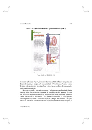 i
i
i
i
i
i
i
i
Viviane Ramalho 211
Texto 6.1 – “Intestino Irritável agora tem saída” (2002)
Fonte: Saúde (n. 224, 2002: 34).
lismo em rede, mais “leve”, conforme Bauman (2001). Mesmo em países em
desenvolvimento, o corpo do/a consumidor/a é “posicionado” como objeto
de culto e investimento, alvo da oferta extensiva de produtos de saúde pelos
meios de comunicação.
No cenário atual, a oferta de consumo é inﬁnita e as escolhas individuais,
boas ou ruins, fazem parte do processo de identiﬁcação das pessoas. Acertos
são atribuídos a avanços cientíﬁcos, ao passo que erros são vistos como es-
colhas fracassadas, e individuais. De “padrão delimitável”, a saúde passa a
ser compreendida como “ideal inalcançável”, porque pós-humano. Na qua-
lidade de um ideal, situado na obscura fronteira entre humano e máquina, a
Livros LabCom
 