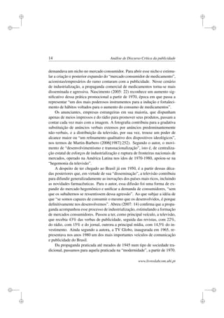 i
i
i
i
i
i
i
i
14 Análise de Discurso Crítica da publicidade
demandava um nicho no mercado consumidor. Para abrir esse nicho e estimu-
lar a criação e posterior expansão do “mercado consumidor de medicamento”,
acionistas/empresários do ramo contaram com a publicidade. Nesse cenário
de industrialização, a propaganda comercial de medicamentos torna-se mais
disseminada e agressiva. Nascimento (2005: 22) reconhece um aumento sig-
niﬁcativo dessa prática promocional a partir de 1970, época em que passa a
representar “um dos mais poderosos instrumentos para a indução e fortaleci-
mento de hábitos voltados para o aumento do consumo de medicamentos”.
Os anunciantes, empresas estrangeiras em sua maioria, que dispunham
apenas de meios impressos e do rádio para promover seus produtos, passam a
contar cada vez mais com a imagem. A fotograﬁa contribuiu para a gradativa
substituição de anúncios verbais extensos por anúncios predominantemente
não-verbais, e a distribuição da televisão, por sua vez, trouxe um poder de
alcance maior ou “um reﬁnamento qualitativo dos dispositivos ideológicos”,
nos termos de Martin-Barbero (2006[1987]:252). Segundo o autor, o movi-
mento de “desenvolvimentismo e transnacionalização”, isto é, de centraliza-
ção estatal de esforços de industrialização e ruptura de fronteiras nacionais de
mercados, operado na América Latina nos idos de 1970-1980, apoiou-se na
“hegemonia da televisão”.
A despeito de ter chegado ao Brasil já em 1950, é a partir dessas déca-
das posteriores que, em virtude de sua “disseminação”, a televisão contribuiu
para difundir generalizadamente as inovações dos países mais ricos, incluindo
as novidades farmacêuticas. Para o autor, essa difusão foi uma forma de ex-
pandir do mercado hegemônico e uniﬁcar a demanda de consumidores, “sem
que os subalternos se ressentissem dessa agressão”. Ao que subjaz a idéia de
que “se somos capazes de consumir o mesmo que os desenvolvidos, é porque
deﬁnitivamente nos desenvolvemos”. Abreu (2007: 14) conﬁrma que a propa-
ganda acompanhou esse processo de industrialização, estimulando a formação
de mercados consumidores. Passou a ter, como principal veículo, a televisão,
que recebia 43% das verbas de publicidade, seguida das revistas, com 22%,
do rádio, com 15% e do jornal, outrora a principal mídia, com 14,5% do in-
vestimento. Ainda segundo a autora, a TV Globo, inaugurada em 1965, re-
presentava nos anos 1980 um dos mais importantes veículos de comunicação
e publicidade do Brasil.
Da propaganda praticada até meados de 1945 num tipo de sociedade tra-
dicional, passamos para aquela praticada na “modernidade”, a partir de 1970.
www.livroslabcom.ubi.pt
 