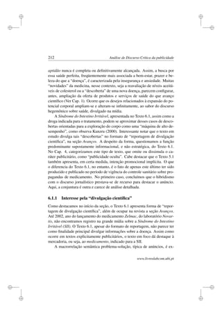 i
i
i
i
i
i
i
i
212 Análise de Discurso Crítica da publicidade
aptidão nunca é completa ou deﬁnitivamente alcançada. Assim, a busca por
essa saúde perfeita, freqüentemente mais associada a bem-estar, prazer e be-
leza do que a “doença”, é caracterizada pela insegurança e ansiedade. Muitas
“novidades” da medicina, nesse contexto, seja a reavaliação de níveis aceitá-
veis de colesterol ou a “descoberta” de uma nova doença, parecem conﬁgurar,
antes, ampliação da oferta de produtos e serviços de saúde do que avanço
cientíﬁco (Ver Cap. 1). Ocorre que os desejos relacionados à expansão do po-
tencial corporal ampliam-se e alteram-se inﬁnitamente, ao sabor do discurso
hegemônico sobre saúde, divulgado na mídia.
A Síndrome do Intestino Irritável, apresentada no Texto 6.1, assim como a
droga indicada para o tratamento, podem se aproximar desses casos de desco-
bertas orientadas para a exploração do corpo como uma “máquina de alto de-
sempenho”, como observa Kunzru (2000). Interessante notar que o texto em
estudo divulga tais “descobertas” no formato de “reportagem de divulgação
cientíﬁca”, na seção Avanços. A despeito da forma, questionamos a função
predominante supostamente informacional, e não estratégica, do Texto 6.1.
No Cap. 4, categorizamos este tipo de texto, que omite ou dissimula o ca-
ráter publicitário, como “publicidade oculta”. Cabe destacar que o Texto 5.1
também apresenta, em certa medida, intenção promocional implícita. O que
o diferencia do Texto 6.1, no entanto, é o fato de apenas este último ter sido
produzido e publicado no período de vigência do controle sanitário sobre pro-
pagandas de medicamento. No primeiro caso, concluímos que o hibridismo
com o discurso jornalístico prestava-se de recurso para destacar o anúncio.
Aqui, a conjuntura é outra e carece de análise detalhada.
6.1.1 Interesse pela “divulgação cientíﬁca”
Como destacamos no início da seção, o Texto 6.1 apresenta forma de “repor-
tagem de divulgação cientíﬁca”, além de ocupar na revista a seção Avanços.
Até 2002, ano do lançamento do medicamento Zelmac, do laboratório Novar-
tis, não encontramos registro na grande mídia sobre a Síndrome do Intestino
Irritável (SII). O Texto 6.1, apesar do formato de reportagem, não parece ter
como ﬁnalidade principal divulgar informações sobre a doença. Assim como
ocorre em textos explicitamente publicitários, o texto em foco dá destaque à
mercadoria, ou seja, ao medicamento, indicado para a SII.
A macrorrelação semântica problema-solução, típica de anúncios, é ex-
www.livroslabcom.ubi.pt
 