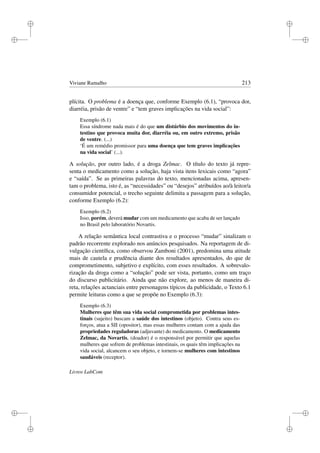 i
i
i
i
i
i
i
i
Viviane Ramalho 213
plícita. O problema é a doença que, conforme Exemplo (6.1), “provoca dor,
diarréia, prisão de ventre” e “tem graves implicações na vida social”:
Exemplo (6.1)
Essa síndrome nada mais é do que um distúrbio dos movimentos do in-
testino que provoca muita dor, diarréia ou, em outro extremo, prisão
de ventre. (...)
‘É um remédio promissor para uma doença que tem graves implicações
na vida social’ (...).
A solução, por outro lado, é a droga Zelmac. O título do texto já repre-
senta o medicamento como a solução, haja vista itens lexicais como “agora”
e “saída”. Se as primeiras palavras do texto, mencionadas acima, apresen-
tam o problema, isto é, as “necessidades” ou “desejos” atribuídos ao/à leitor/a
consumidor potencial, o trecho seguinte delimita a passagem para a solução,
conforme Exemplo (6.2):
Exemplo (6.2)
Isso, porém, deverá mudar com um medicamento que acaba de ser lançado
no Brasil pelo laboratório Novartis.
A relação semântica local contrastiva e o processo “mudar” sinalizam o
padrão recorrente explorado nos anúncios pesquisados. Na reportagem de di-
vulgação cientíﬁca, como observou Zamboni (2001), predomina uma atitude
mais de cautela e prudência diante dos resultados apresentados, do que de
comprometimento, subjetivo e explícito, com esses resultados. A sobrevalo-
rização da droga como a “solução” pode ser vista, portanto, como um traço
do discurso publicitário. Ainda que não explore, ao menos de maneira di-
reta, relações actanciais entre personagens típicos da publicidade, o Texto 6.1
permite leituras como a que se propõe no Exemplo (6.3):
Exemplo (6.3)
Mulheres que têm sua vida social comprometida por problemas intes-
tinais (sujeito) buscam a saúde dos intestinos (objeto). Contra seus es-
forços, atua a SII (opositor), mas essas mulheres contam com a ajuda das
propriedades reguladoras (adjuvante) do medicamento. O medicamento
Zelmac, da Novartis, (doador) é o responsável por permitir que aquelas
mulheres que sofrem de problemas intestinais, os quais têm implicações na
vida social, alcancem o seu objeto, e tornem-se mulheres com intestinos
saudáveis (receptor).
Livros LabCom
 