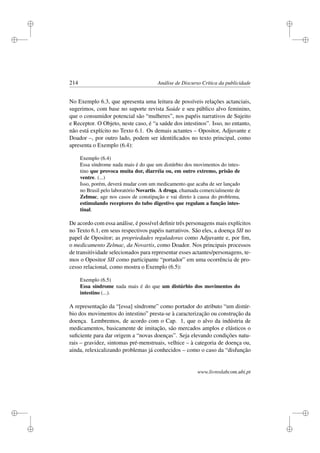 i
i
i
i
i
i
i
i
214 Análise de Discurso Crítica da publicidade
No Exemplo 6.3, que apresenta uma leitura de possíveis relações actanciais,
sugerimos, com base no suporte revista Saúde e seu público alvo feminino,
que o consumidor potencial são “mulheres”, nos papéis narrativos de Sujeito
e Receptor. O Objeto, neste caso, é “a saúde dos intestinos”. Isso, no entanto,
não está explícito no Texto 6.1. Os demais actantes – Opositor, Adjuvante e
Doador –, por outro lado, podem ser identiﬁcados no texto principal, como
apresenta o Exemplo (6.4):
Exemplo (6.4)
Essa síndrome nada mais é do que um distúrbio dos movimentos do intes-
tino que provoca muita dor, diarréia ou, em outro extremo, prisão de
ventre. (...)
Isso, porém, deverá mudar com um medicamento que acaba de ser lançado
no Brasil pelo laboratório Novartis. A droga, chamada comercialmente de
Zelmac, age nos casos de constipação e vai direto à causa do problema,
estimulando receptores do tubo digestivo que regulam a função intes-
tinal.
De acordo com essa análise, é possível deﬁnir três personagens mais explícitos
no Texto 6.1, em seus respectivos papéis narrativos. São eles, a doença SII no
papel de Opositor; as propriedades reguladoras como Adjuvante e, por ﬁm,
o medicamento Zelmac, da Novartis, como Doador. Nos principais processos
de transitividade selecionados para representar esses actantes/personagens, te-
mos o Opositor SII como participante “portador” em uma ocorrência de pro-
cesso relacional, como mostra o Exemplo (6.5):
Exemplo (6.5)
Essa síndrome nada mais é do que um distúrbio dos movimentos do
intestino (...).
A representação da “[essa] síndrome” como portador do atributo “um distúr-
bio dos movimentos do intestino” presta-se à caracterização ou construção da
doença. Lembremos, de acordo com o Cap. 1, que o alvo da indústria de
medicamentos, basicamente de imitação, são mercados amplos e elásticos o
suﬁciente para dar origem a “novas doenças”. Seja elevando condições natu-
rais – gravidez, sintomas pré-menstruais, velhice – à categoria de doença ou,
ainda, relexicalizando problemas já conhecidos – como o caso da “disfunção
www.livroslabcom.ubi.pt
 