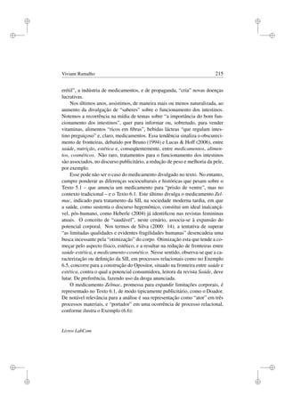 i
i
i
i
i
i
i
i
Viviane Ramalho 215
erétil”, a indústria de medicamentos, e de propaganda, “cria” novas doenças
lucrativas.
Nos últimos anos, assistimos, de maneira mais ou menos naturalizada, ao
aumento da divulgação de “saberes” sobre o funcionamento dos intestinos.
Notemos a recorrência na mídia de temas sobre “a importância do bom fun-
cionamento dos intestinos”, quer para informar ou, sobretudo, para vender
vitaminas, alimentos “ricos em ﬁbras”, bebidas lácteas “que regulam intes-
tino preguiçoso” e, claro, medicamentos. Essa tendência sinaliza o obscureci-
mento de fronteiras, debatido por Bruno (1994) e Lucas  Hoff (2006), entre
saúde, nutrição, estética e, conseqüentemente, entre medicamentos, alimen-
tos, cosméticos. Não raro, tratamentos para o funcionamento dos intestinos
são associados, no discurso publicitário, a redução de peso e melhoria da pele,
por exemplo.
Esse pode não ser o caso do medicamento divulgado no texto. No entanto,
cumpre ponderar as diferenças socioculturais e históricas que pesam sobre o
Texto 5.1 – que anuncia um medicamento para “prisão de ventre”, mas no
contexto tradicional – e o Texto 6.1. Este último divulga o medicamento Zel-
mac, indicado para tratamento da SII, na sociedade moderna tardia, em que
a saúde, como sustenta o discurso hegemônico, constitui um ideal inalcançá-
vel, pós-humano, como Heberle (2004) já identiﬁcou nas revistas femininas
atuais. O conceito de “saudável”, neste cenário, associa-se à expansão do
potencial corporal. Nos termos de Silva (2000: 14), a tentativa de superar
“as limitadas qualidades e evidentes fragilidades humanas” desencadeia uma
busca incessante pela “otimização” do corpo. Otimização esta que tende a co-
meçar pelo aspecto físico, estético, e a resultar na redução de fronteiras entre
saúde-estética, e medicamento-cosmético. Nesse sentido, observa-se que a ca-
racterização ou deﬁnição da SII, em processos relacionais como no Exemplo
6.5, concorre para a construção do Opositor, situado na fronteira entre saúde e
estética, contra o qual a potencial consumidora, leitora da revista Saúde, deve
lutar. De preferência, fazendo uso da droga anunciada.
O medicamento Zelmac, promessa para expandir limitações corporais, é
representado no Texto 6.1, de modo tipicamente publicitário, como o Doador.
De notável relevância para a análise é sua representação como “ator” em três
processos materiais, e “portador” em uma ocorrência de processo relacional,
conforme ilustra o Exemplo (6.6):
Livros LabCom
 