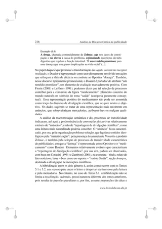 i
i
i
i
i
i
i
i
216 Análise de Discurso Crítica da publicidade
Exemplo (6.6)
A droga, chamada comercialmente de Zelmac, age nos casos de consti-
pação e vai direto à causa do problema, estimulando receptores do tubo
digestivo que regulam a função intestinal. ‘É um remédio promissor para
uma doença que tem graves implicações na vida social’ (...).
No papel daquele que promove a transformação do sujeito carente no receptor
realizado, o Doador é representado como ator diretamente envolvido em ações
que reforçam a idéia de eﬁcácia no combate ao Opositor “doença”. Também,
nesse discurso tipicamente promocional, o Doador é portador do atributo “um
remédio promissor”, um elemento de avaliação marcadamente positiva. Com
Fiorin (2001) e Lefévre (1991), podemos dizer que tal seleção de processos
contribui para a conversão da ﬁgura “medicamento” (elemento concreto do
mundo natural) em símbolo do tema “saúde” (categoria puramente concep-
tual). Essa representação positiva do medicamento não pode ser assumida
como traço do discurso de divulgação cientíﬁca, que se quer neutro e obje-
tivo. Os dados sugerem se tratar de uma representação mais recorrente em
anúncios, que sobrevalorizam mercadorias, atribuem-lhes ou realçam quali-
dades.
A análise da macrorrelação semântica e dos processos de transitividade
indicaram, até aqui, a predominância de convenções discursivas relativamente
estáveis de “anúncios”, e não de “reportagem de divulgação cientíﬁca”, como
uma leitura mais naturalizada poderia conceber. O “anúncio” ﬁcou caracteri-
zado, por ora, pela organização problema-solução, que legitima sentidos ideo-
lógicos pela “narrativização”; pela presença do anunciante Novartis e produto
Zelmac, e também pela seleção de processos de transitividade característica
de publicidades, em que a “doença” é representada como Opositor e o “medi-
camento” como Doador. Elementos relativamente estáveis que caracterizam
a “reportagem de divulgação cientíﬁca”, por sua vez, podem ser observados,
com base em Coracini (1991) e Zamboni (2001), na estrutura – título, relato de
fato noticioso, boxe – bem como no suporte – “revista Saúde”, seção Avanços,
destinada a divulgação de inovações cientíﬁcas.
A hibridização entre os dois gêneros é, assim como ocorre com os Textos
5.1 e 5.2, um recurso para atrair o leitor e despertar seu interesse pela leitura
e pela mercadoria. No entanto, no caso do Texto 6.1, a hibridização não se
limita a essa função. Ademais, possui natureza diferente dos textos anteriores,
pois resulta de pressões peculiares e, por ﬁm, assume proporções tão altas e
www.livroslabcom.ubi.pt
 