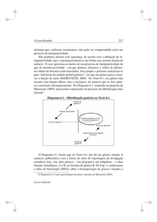 i
i
i
i
i
i
i
i
Viviane Ramalho 217
abstratas que, conforme sustentamos, não pode ser compreendida como um
processo de intergenericidade.
Não podemos aﬁrmar com segurança, de acordo com a deﬁnição de in-
tergenericidade, que a reportagem preserva sua forma mas assume função de
anúncio. O caso aproxima-se menos de um processo de intergenericidade do
que de interdiscursividade – em que gêneros, discursos e estilos de diferen-
tes ordens de discurso estão mesclados. Isso porque o primeiro caracteriza-se
pela “subversão do modelo global genérico”, em que um gênero passa a exer-
cer a função de outro (MARCUSCHI, 2005). No Texto 6.1, um gênero não
assume uma função alheia, mas a incorpora, de maneira que os dois gêne-
ros coexistem, hierarquicamente. No Diagrama 6.1, inspirado na proposta de
Marcuschi (2005), procuramos representar tal processo de hibridização mais
elevada2:
Diagrama 6.1 – Hibridização genérica no Texto 6.1
O Diagrama 6.1 ilustra que no Texto 6.1 não há um gênero situado A
(anúncio publicitário) com a forma de outro B (reportagem de divulgação
cientíﬁca) mas, sim, dois gêneros – um principal e um subgênero – e duas
funções simultâneas, A e B, no formato do gênero B. No Cap. 3, enfatizamos
a idéia de Fairclough (2003a) sobre a hierarquização de gêneros situados e
2
O Diagrama 6.1 é uma representação da autora, baseada em Marcuschi (2005).
Livros LabCom
 