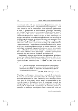 i
i
i
i
i
i
i
i
218 Análise de Discurso Crítica da publicidade
propósitos em textos, pela qual se entende que, freqüentemente, textos ma-
terializam mais de um gênero – um principal e outros subgêneros –, assim
como apresentam mais de um propósito. Nessa perspectiva, identiﬁcamos
no Texto 6.1 a coexistência do gênero principal “reportagem” e do subgê-
nero “anúncio”, assim como dos propósitos ambivalentes informar-vender. A
ligação entre os dois gêneros é tão imbricada que inviabiliza tentativas de
simpliﬁcação. O que de fato importa é que, por ser menos explícita que a in-
tergenericidade, em que há alteração genérica perceptível, este tipo elevado de
hibridização pode apresentar revestimento ideológico mais acentuado. Chou-
liaraki  Fairclough (1999: 62) corroboram essa idéia, ao considerarem que
certas hibridizações discursivas constituem “estratégias de luta hegemônica”,
“maneiras pelas quais a luta hegemônica é internalizada no discurso”. Segue-
se que certos hibridismos podem constituir “tecnologias discursivas”, isto é,
manipulação estratégica da linguagem orientada para projetos de dominação.
Logo, a ambivalência contemporânea de funções – entreter e vender, aconse-
lhar e vender, informar e vender, por exemplo – não implica apenas questões
lingüísticas, mas principalmente questões de poder e ideologia.
Mencionamos acima que a hibridização analisada aqui não se limitava a
ser um “recurso à atratividade”, dada sua natureza. O texto em análise foi pro-
duzido sob a pressão do controle sanitário de propagandas de medicamentos,
vigente desde 2000. Retomemos o Art. 13 da RDC 102/2000, citado no Cap.
1:
Art. 13 Qualquer propaganda, publicidade ou promoção de medicamentos
de venda sob prescrição, ﬁca restrita aos meios de comunicação dirigida,
destinados exclusivamente aos proﬁssionais de saúde habilitados a prescre-
ver ou dispensar tais produtos (...).
(BRASIL, 2000b: 7, destaques nossos)
A legislação brasileira para o tema restringe a promoção de medicamentos
de venda sob prescrição (ou “éticos”) “aos meios de comunicação dirigida”,
destinados a proﬁssionais de saúde. Por entender que tal propaganda oferece
riscos sanitários, medicamentos como o Zelmac, que atuam no sistema ner-
voso, não podem ser divulgados nos meios de comunicação em geral, sem
infringir a legislação. Essa restrição, ainda em seus primeiros anos de expe-
riência, pode ter impulsionado o uso estratégico de convenções genéricas, ou
tipiﬁcações, da reportagem de divulgação cientíﬁca como recurso não só para
www.livroslabcom.ubi.pt
 