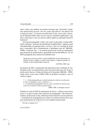 i
i
i
i
i
i
i
i
Viviane Ramalho 219
atrair o leitor, mas também, de maneira renovada, para “dissimular” propó-
sitos promocionais do texto. Por isso, temos algo além de “um gênero com
a função de outro”. O conceito de publicidade oculta, assim como a discus-
são de Marshall (2003) sobre um novo tipo de “jornalismo-publicitário”, que
trata a informação como mercadoria, podem ajudar na explicação inicial do
fenômeno3.
Esse tipo de propaganda “oculta”, que omite ou dissimula o caráter publi-
citário, infringe o “princípio da identiﬁcação da publicidade”, segundo o qual
toda publicidade, de quaisquer bens e serviços, “deve ser veiculada de forma
que o consumidor, fácil e imediatamente, a identiﬁque como tal” (BRASIL,
1990b). Conforme Cap. 1, na primeira proposta de revisão do regulamento
para promoção de medicamentos, apresentada na Consulta Pública n. 84, em
2005, propaganda dessa natureza foi deﬁnida como
aquela que consiste em omitir o caráter publicitário de uma informação, de
maneira tal que o público a receba como objetiva e imparcial quando na
verdade se trata de publicidade comercial.
(ANVISA, 2005, s/p.)
Na proposta de 2007, o regulamento não apresentava mais a deﬁnição de “pu-
blicidade oculta” de medicamentos, bem como prescrições para ela. O que se
justiﬁca pelo fato de o Código de Defesa do Consumidor (BRASIL, 1990b),
citado acima, assim como a OMS (1988), já proibirem tal prática, como se
veriﬁca a seguir:
7 – (...) Toda propaganda que contenha aﬁrmações relativas a medicamen-
tos deve ser ﬁdedigna, exata, verdadeira (...).
(...) O material de propaganda não deve estar concebido de maneira que
oculte sua verdadeira natureza promocional.
(OMS, 1988: 5, destaques nossos)
Também na versão de 2007 do regulamento da Anvisa – a última a que tivemos
acesso e na qual os quatro tipos anteriores de propagandas “não-ostensivas”
(indireta, institucional, oculta, subliminar) foram reduzidos aos dois primeiros
–, há proibição de propagandas que ocultam sua natureza promocional, quer
para medicamentos de venda livre ou com exigência de prescrição:
3
Ver Cap. 4, subseção 4.4.1.
Livros LabCom
 