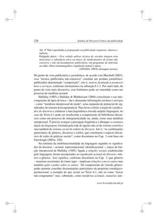 i
i
i
i
i
i
i
i
220 Análise de Discurso Crítica da publicidade
Art. 4º Não é permitida a propaganda ou publicidade enganosa, abusiva e
indireta.
Parágrafo único – Fica vedado utilizar técnica de veicular imagem e/ou
mencionar a substância ativa ou marca de medicamentos de forma não
ostensiva e não declaradamente publicitária, em programas de televisão
ou rádio, ﬁlme cinematográﬁco, espetáculo teatral e outros.
(ANVISA, 2007b, destaques nossos)
Do ponto de vista publicitário e jornalístico, de acordo com Marshall (2003),
essa “técnica publicitária não-ostensiva” constitui um produto jornalístico-
publicitário denominado “composição”, isto é, notícia destinada a promover
bens e serviços, conforme retomaremos na subseção 6.1.3. Por outro lado, do
ponto de vista mais discursivo, esse fenômeno pode ser entendido como um
processo de metáfora acional.
Halliday (1985) e Halliday  Matthiessen (2004) conceituam o uso não-
congruente de tipos de troca – dar e demandar informações ou bens e serviços
– como “metáfora interpessoal de modo”, uma expansão do potencial de sig-
niﬁcados do sistema lexicogramatical. Para levar a efeito a noção de signiﬁca-
dos do discurso e enfatizar a luta hegemônica travada na/pela linguagem, no
caso do Texto 6.1 pode ser insuﬁciente a compreensão do hibridismo discur-
sivo como um processo de intergenericidade ou, ainda, como uma metáfora
interpessoal. É preciso avançar a percepção lingüística e abranger a estrutura
dupla da linguagem, formada pela rede de opções não só do sistema semiótico
mas também do sistema social de ordens de discurso. Isto é, “as combinações
particulares de gêneros, discursos e estilos, que constituem o aspecto discur-
sivo de redes de práticas sociais”, como discutimos no Cap. 3 com base em
Fairclough (2003a: 220).
Na releitura da multifuncionalidade da linguagem segundo os signiﬁca-
dos do discurso – acional, representacional, identiﬁcacional –, traços da fun-
ção interpessoal de Halliday (1985), ligada a relações sociais estabelecidas
pela linguagem, foram incorporados ao signiﬁcado acional do discurso, rela-
tivo a gêneros. Isso signiﬁca, conforme discutimos no Cap. 3, que gêneros
– maneiras recorrentes de (inter-)agir – implicam relações com os outros mas
também ação e poder sobre os outros. Tal compreensão do vínculo gênero-
poder permite conceber dissimulações particulares do propósito estratégico-
promocional, a exemplo do que ocorre no Texto 6.1, não só como “trocas
não-congruentes” mas, sobretudo, como metáforas acionais, maneiras não-
www.livroslabcom.ubi.pt
 
