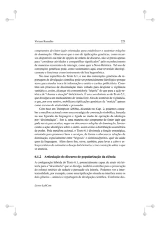 i
i
i
i
i
i
i
i
Viviane Ramalho 221
congruentes de (inter-)agir orientadas para estabelecer e sustentar relações
de dominação. Observa-se que o uso de tipiﬁcações genéricas, como recur-
sos disponíveis na rede de opções de ordens de discurso, não se presta apenas
para “coordenar atividades e compartilhar signiﬁcados” pelo reconhecimento
de maneiras recorrentes de interagir, como quer a Nova Retórica. Tal uso de
convenções genéricas pode, como sustentamos aqui, estar revestido ideologi-
camente e funcionar como instrumento de luta hegemônica.
No caso especíﬁco do Texto 6.1, o uso das convenções genéricas da re-
portagem de divulgação cientíﬁca pode ser potencialmente ideológico porque
serve para simular troca de informação e omitir o caráter publicitário. Cons-
titui um processo de dissimulação mais voltado para despistar a vigilância
sanitária e, assim, alcançar o/a consumidor/a “leigo/a” do que para a ação re-
tórica de “chamar a atenção” do/a leitor/a. É um caso distinto ao do Texto 5.1,
que divulgava um medicamento de venda livre, fora do contexto de vigilância,
e que, por esse motivo, mobilizava tipiﬁcações genéricas da “notícia” apenas
como recurso de atratividade e persuasão.
Com base em Thompson (2000a), discutido no Cap. 2, podemos conce-
ber a metáfora acional como uma estratégia de construção simbólica, baseada
no uso ﬁgurado da linguagem e ligada ao modo de operação da ideologia
por “dissimulação”. Isto é, uma maneira não-congruente de (inter-)agir que
pode servir para ocultar, negar ou obscurecer relações de dominação, favore-
cendo a ação ideológica sobre o outro, assim como a distribuição assimétrica
de poder. Pela metáfora acional, o Texto 6.1 dissimula a função estratégica,
orientada para promover bens e serviços, de forma a obscurecer relações de
dominação, especialmente entre “leigos/a” e cientistas/peritos, quer da saúde
quer da linguagem. Além desse ﬁm, serve, também, para levar a cabo o es-
forço retórico de estimular o desejo do/a leitor/a e criar convicção sobre o que
se anuncia.
6.1.2 Articulação do discurso de popularização da ciência
A conﬁguração híbrida do Texto 6.1, potencialmente capaz de atrair o/a lei-
tor/a para a “descoberta” que se divulga, também contribui para a persecução
do esforço retórico de seduzir e persuadir o/a leitor/a. Podemos ver a inter-
textualidade, por exemplo, como uma tipiﬁcação situada na interface entre os
dois gêneros – anúncio e reportagem de divulgação cientíﬁca. Conforme des-
Livros LabCom
 