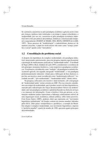 i
i
i
i
i
i
i
i
Viviane Ramalho 15
Se a primeira caracteriza-se pelo paradigma econômico agrícola assim como
por crenças e práticas mais rotinizadas e em tempo e espaço coincidentes, a
modernidade, por sua vez, caracteriza-se pelo paradigma econômico indus-
trial, bem como por práticas descontínuas, dinâmicas e desencaixadas tempo-
ral e espacialmente (HARDT & NEGRI, 2004; BECK, GIDDENS & LASH,
1997). Nesse processo de “modernização” e industrialismo, destaca-se, de
maneira crescente, o papel do medicamento não tanto como “avanço cientí-
ﬁco e social” quanto como “mercadoria”.
1.2 Consolidação do problema social
A despeito da importância da (simples) modernidade e do paradigma indus-
trial, mencionados anteriormente, para esta pesquisa importa especiﬁcamente
a promoção de medicamentos praticada na “modernidade tardia”. Com Hardt
& Negri (2004) e Beck, Giddens & Lash (1997), consideremos a existência de
três principais momentos históricos, e seus respectivos paradigmas econômi-
cos. Um primeiro, reconhecido como “tradição”, de paradigma econômico ba-
sicamente agrícola; um segundo, designado “modernidade”, e seu paradigma
predominantemente industrial, voltado para a fabricação de bens duráveis; e,
por ﬁm, um terceiro e atual, reconhecido como “modernização reﬂexiva”, “so-
ciedade em rede”, “pós-modernidade”, “modernidade tardia”, dentre outros.
Na pesquisa, enfocamos este terceiro e atual momento, sob a designação
de “modernidade tardia”, termo corrente em ADC. Por esse conceito, entende-
mos um estágio da modernidade, que é produto social e de lutas hegemônicas,
marcado pela radicalização dos traços desencaixadores básicos da moderni-
dade e por um paradigma econômico capitalista baseado na oferta de serviços
e no manuseio de informações. Como a história é feita por pessoas, as ins-
tituições modernas tardias representam a liderança, relativamente estável, de
uma organização social, econômica, cultural, política, sobre outras possíveis.
Com Sousa Santos (2005), podemos dizer que representa um “movimento
hegemônico globalizante” de Estados centrais do sistema mundial, liderados
pelos EUA, sobre países semiperiféricos e periféricos, a exemplo do Brasil.
Em relação à (simples) modernidade, esse movimento hegemônico, imposto
à “periferia mundial” a partir de meados de 1990, apresenta quatro principais
descontinuidades.
Livros LabCom
 
