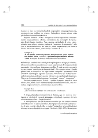 i
i
i
i
i
i
i
i
222 Análise de Discurso Crítica da publicidade
tacamos no Cap. 4, a intertextualidade é, em princípio, uma categoria acional,
um traço textual moldado por gêneros. Cada gênero situado articula vozes
particulares de maneiras especíﬁcas.
Segundo Zamboni (2001), a inserção de falas de especialistas, em depoi-
mentos ou em atribuição a fontes, constitui uma das convenções da reporta-
gem de divulgação cientíﬁca. Para a autora, a articulação de vozes especi-
alizadas nesse gênero assume o caráter de “argumento de autoridade”, pelo
qual se busca credibilidade. No Texto 6.1, temos a representação de uma voz
médica em discurso direto, como ilustra o Exemplo (6.7):
Exemplo (6.7)
‘É um remédio promissor para uma doença que tem graves implica-
ções na vida social’, comemora o gastrenterologista Eduardo Antônio
André, do Hospital do Servidor Público Estadual de São Paulo.
Embora seja, também, uma convenção da reportagem de divulgação cientíﬁca,
é forçoso reconhecer que anúncios se valem cada vez mais desse argumento de
autoridade. Isso, conforme já destacamos no Cap. 5, pode ser visto como parte
do processo de “cientiﬁcização da publicidade”. No exemplo acima, a função
promocional da inserção da fala especializada é ﬂagrante. A voz médica está
articulada no texto para legitimar o discurso publicitário que enaltece a mer-
cadoria anunciada, e não para ancorar o discurso de popularização da ciência.
Notem-se elementos avaliativos como “promissor”, “graves”, “comemora”.
Em outros momentos do Texto 6.1, também é possível identiﬁcar a voz
médica, mas, nestes casos, ela não está explicitamente delimitada e, sim, assi-
milada em pressuposições, como ilustra o Exemplo (6.8):
Exemplo (6.8)
Até o momento os sintomas vêm sendo tratados isoladamente.
A droga, chamada comercialmente de Zelmac, age nos casos de cons-
tipação e vai direto à causa do problema, estimulando receptores do tubo
digestivo que regulam a função intestinal.
A pressuposição é um tipo de intertextualidade que não é explicitamente
atribuída a vozes ou textos especíﬁcos. São “proposições tomadas pelo produ-
tor do texto como já estabelecidas ou ‘dadas’” que podem ser engatilhadas por
diversos recursos lingüísticos, segundo Fairclough (2001: 155). No exemplo,
www.livroslabcom.ubi.pt
 