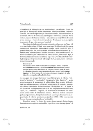 i
i
i
i
i
i
i
i
Viviane Ramalho 223
o dispositivo de pressuposição é o artigo deﬁnido, em destaque. Como em
princípio os pressupostos devem ser tomados, e não questionados, como ver-
dadeiros, este tipo de representação em que a voz alheia, médica neste caso, é
assimilada pela voz do enunciador, aponta para o consenso e aceitação. Nesse
sentido, o que se declara na sentença – a existência de um problema de saúde
e seus sintomas – é imposto como verdadeiro. A leitura do texto deve partir
do consenso de que existe a doença intestinal.
Além da articulação estratégica da voz médica, observa-se no Texto 6.1
o recurso da interdiscursividade tanto como traço da hibridização discursiva
quanto como instrumento para despertar desejos e criar convicção sobre o
produto divulgado. Em todos os textos analisados anteriormente no Cap. 5,
identiﬁcamos a articulação do discurso da ciência médica/farmacêutica, si-
nalizado sobretudo pela seleção lexical, com o discurso publicitário. Aqui, a
fronteira entre os dois é mais indeﬁnida, haja vista a possibilidade de dissimu-
lação do propósito promocional. O Exemplo (6.9), a seguir, ilustra o primeiro
discurso mencionado:
Exemplo (6.9)
Discurso da ciência médica/farmacêutica ou empresa médico-hospitalar
Essa síndrome nada mais é do que um distúrbio dos movimentos do intes-
tino que provoca muita dor, diarréia ou, em outro extremo, prisão de ventre.
(...) A droga, chamada comercialmente de Zelmac, age nos casos de cons-
tipação e vai direto à causa do problema, estimulando receptores do tubo
digestivo que regulam a função intestinal.
As passagens em destaque ilustram o vocabulário próprio da ciência – “sín-
drome”, “distúrbio”, “constipação”, “receptores”, “tubo digestivo” – assim
como um recurso de apagamento da subjetividade. Este recurso, já identiﬁ-
cado nas análises anteriores, refere-se à representação de entidades inanima-
das, objetos, substâncias na função de ator. No Exemplo (6.9), a “droga” e
os “receptores” desempenham a função de ator em processos materiais como
“agir”, “ir”, “estimular”, “regular”, de modo que as descobertas são anun-
ciadas como isentas de intervenção humana. Antes de analisar o discurso
particular publicitário, é importante destacar, aqui, traços do discurso de po-
pularização da ciência, apontados em Zamboni (2001: 108), como uso de
boxes e linguagem simpliﬁcada, ou “oralizada”.
Segundo a autora, “os boxes são seções demarcadas por linhas, faixas,
fundos coloridos, que trazem conteúdos especíﬁcos, com títulos próprios”. O
Livros LabCom
 