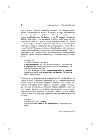 i
i
i
i
i
i
i
i
224 Análise de Discurso Crítica da publicidade
boxe do Texto 6.1, intitulado “Como age o remédio”, tem como conteúdo es-
pecíﬁco o detalhamento do processo de absorção da droga pelo organismo.
Ressalte-se, ilustrado num corpo feminino. Tal detalhamento apóia-se na lin-
guagem simpliﬁcada, tanto visual quanto verbal. No tocante à primeira mo-
dalidade, observamos a representação da “ação do remédio” numa estrutura
visual narrativa, com processo de conversão. Conforme Kress  van Leeuwen
(1996), neste tipo de processo, utilizado na representação de ciclos naturais e
processos em cadeia, os participantes são simultaneamente alvo e ator. Neste
boxe, o “remédio” é que desempenha essa dupla função, pois é o responsável
pela conversão, sinalizada pela seta, da “serotonina desencaixada” para “se-
rotonina encaixada”. Por outro lado, procedimentos explicativos em lingua-
gem verbal também subsidiam a representação visual, como ilustra o Exemplo
(6.10):
Exemplo (6.10)
Discurso da popularização da ciência
1. Por algum motivo, nos casos de intestino irritável a serotonina não
se encaixa direito nos receptores do tubo digestivo. É essa molécula que
regula os movimentos intestinais.
2. A droga se liga aos receptores ajustando essa espécie de fechadura
para que a serotonina passe a se encaixar corretamente. Só assim ela
fará seu trabalho direito.
As passagens em destaque apontam procedimentos de simpliﬁcação da lin-
guagem, orientados para atenuar a distância entre o vocabulário do mundo da
vida e o cientíﬁco. A metáfora conceptual da “fechadura”, utilizada para com-
preender os “receptores do tubo digestivo”, bem como a metáfora ontológica
que personiﬁca a serotonina, em “Só assim ela fará seu trabalho direito”, são
bons exemplos da tentativa de simpliﬁcar a explicação do complexo funcio-
namento da droga no organismo. Além desses exemplos extraídos do boxe,
também há marcas de linguagem simpliﬁcada no corpo do texto, bem como
no título:
Exemplo (6.11)
Intestino Irritável agora tem saída
Essa síndrome nada mais é do que um distúrbio dos movimentos do in-
testino (...)
www.livroslabcom.ubi.pt
 