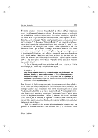 i
i
i
i
i
i
i
i
Viviane Ramalho 225
No título, notamos a presença do que Lakoff  Johnson (2002) conceituam
como “metáfora ontológica de recipiente”. Segundo os autores, na qualidade
de “seres físicos, demarcados e separados do resto do mundo pela superfície
de nossas peles, experienciamos o resto do mundo como algo fora de nós”.
Com base nessa orientação “dentro-fora”, compreendemos estados em termos
de “recipientes”. A doença do “Intestino Irritável”, um estado, é metaforica-
mente conceptualizada como um recipiente com “entrada” e “saída”. Isso
ocorre também em sentenças como “ele está saindo de um câncer” ou “ele
entrou em coma”, por exemplo. Esse tipo de metáfora pode ser visto como
mais um recurso ideológico de simpliﬁcação da linguagem, que aponta para
o rompimento de fronteiras entre ciência e mundo da vida, aproximando os
dois campos sociais. Na sentença seguinte ao título, por sua vez, há o re-
curso, em destaque, de “deﬁnição por conceituação”, apontado por Zamboni
(2001: 135), pelo qual o locutor busca “explicitar termos da ciência para um
destinatário leigo”.
Por ﬁm, o discurso publicitário, articulado no Texto 6.1 com os da ciência
e da divulgação cientíﬁca, é exempliﬁcado a seguir:
Exemplo (6.12)
Isso, porém, deverá mudar com um medicamento que acaba de ser lan-
çado no Brasil pelo laboratório Novartis. A droga, chamada comerci-
almente de Zelmac, age nos casos de constipação e vai direto à causa do
problema, estimulando receptores do tubo digestivo que regulam a função
intestinal. (...) O efeito é imediato (...)
Esse discurso, já sinalizado por outros traços como macrorrelação semântica,
assim como pela seleção de processos que concorrem para a construção do
inimigo “doença” e do instrumento para entrar em conjunção com a saúde
“medicamento”, também se revela no Exemplo (6.12). A ﬁnalidade promoci-
onal da referência à empresa anunciante (“laboratório Novartis”) e ao nome
comercial do produto anunciado (“Zelmac”), apontada nas análises anteriores
como tipiﬁcações de anúncios, é explícita. Para reforçar ou eliminar possí-
veis dúvidas quanto a essa (sub)função, o texto conta também com avaliações
tipicamente publicitárias.
Ainda no Exemplo (6.12), há duas aﬁrmações avaliativas explícitas. Na
primeira, o elemento avaliativo é um advérbio, em “(...) vai direto à causa
Livros LabCom
 