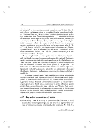 i
i
i
i
i
i
i
i
226 Análise de Discurso Crítica da publicidade
do problema”, ao passo que na segunda é um atributo, em “O efeito é imedi-
ato”. Outras avaliações positivas já foram identiﬁcadas, mas não analisadas,
no Exemplo (6.7) acima. Neste exemplo, também encontramos duas avalia-
ções importantes. Em “É um remédio promissor (...)”, o elemento avaliativo
em destaque é menos explícito do que nos dois casos anteriores, uma vez que
está inserido na frase. Por outro lado, em “comemora o gastrenterologista
(...)”, o elemento avaliativo é o processo verbal. Situado entre os processos
mental e relacional, o processo verbal, pelo qual se representam ações de “di-
zer”, pode sinalizar o nível de comprometimento do dizente com a verbiagem,
aquilo que se diz. Aqui, a seleção do processo verbal “comemorar”, dentre
outras opções como “aﬁrma”, “diz”, “declara”, sinaliza uma avaliação do me-
dicamento como bom e desejável.
A aproximação analítica das categorias intertextualidade, interdiscursivi-
dade e avaliação corrobora com a construção da metáfora acional. Tanto a voz
médica quanto o discurso cientíﬁco e da popularização da ciência ﬁguram no
Texto 6.1 como convenções trazidas da reportagem de divulgação cientíﬁca
mas funcionalmente orientadas mais para a “promoção” do que para a “in-
formação”. A esse traço recontextualizado, somam-se as avaliações positivas,
tipicamente publicitárias, elementos recorrentes nos anúncios em estudo, que
identiﬁcam e legitimam o medicamento como soluções eﬁcazes, infalíveis e
desejáveis.
A metáfora acional operada no Texto 6.1 viola o princípio de identiﬁcação
da publicidade, bem como a proibição, da OMS e Anvisa (2007b), de “propa-
gandas de medicamentos não ostensivas e não declaradamente publicitárias”.
É, por isso, “notícia destinada a promover medicamentos de venda sob pres-
crição”, proibida no Brasil, tanto por dissimular o caráter publicitário quanto
por divulgar estes medicamentos para o público-alvo “leigo”. Parte impor-
tante da constituição dessa metáfora de gênero corresponde ao tipo de troca
estabelecida, que ﬁnaliza os esforços retóricos promocionais e, indiretamente,
sem ordenar, convida o/a leitor/a a consumir o medicamento.
6.1.3 Troca não-congruente de atividades
Como Halliday (1985)  Halliday  Mathiessen (2004) ensinam, o modo
– relacionado à macrofunção interpessoal e à variável de registro “relações”
– pode ser utilizado de maneira metaforizada, não-congruente. No Texto 6.1,
www.livroslabcom.ubi.pt
 