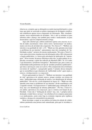 i
i
i
i
i
i
i
i
Viviane Ramalho 227
observa-se, a respeito, que as aﬁrmações no modo oracional declarativo, como
traço que pode ser associado ao gênero reportagem de divulgação cientíﬁca,
não estabelecem apenas trocas congruentes de informação. Mas, simultane-
amente, trocas metaforizadas de atividades. Isto é, não se orientam só para
informar sobre a doença, mas também para vender o medicamento, ou para
desencadear a ação de comprar/consumir a droga.
Aqui cabe salientar que, embora analisemos apenas uma amostra, na co-
leta de dados encontramos vários outros textos “promocionais” de medica-
mento com troca de atividade não-congruente. Nos Anexos 9 – “Melhore seu
intestino e sua qualidade de vida”, e 10 – “Mude sua vida, aprenda como tratar
os problemas do seu intestino”, apresentamos mais dois exemplares de “pu-
blicidades ocultas”, inclusive do mesmo medicamento. Tal como o Texto 6.1,
esses outros dois textos simulam troca de informação sobre a SII e obscurecem
a função publicitária, e o fazem pela articulação de tipiﬁcações de “reporta-
gem”. Nesse tocante, há poucas diferenças entre eles, as quais podem ser ex-
plicadas, novamente, a partir das reﬂexões de Marshall (2003: 18, 121) sobre
o que denominou “jornalismo transgênico”. Retomemos que, para o autor, na
modernidade tardia predomina um tipo de “produto jornalístico-publicitário”,
que trata a informação como mercadoria. Pela compreensão desse fenômeno
em termos de “genética”, o pesquisador aponta 3 variantes dessas mutações
que se assemelham ao que chamamos de “publicidade oculta”, quais sejam, a
mimese, o desﬁguramento e a composição.
O texto apresentado no Anexo 9 – “Melhore seu intestino e sua qualidade
de vida” aproxima-se da variante mimese, porque constitui, nos termos do
autor, “publicidade paga, disfarçada de notícia, sem identiﬁcação de informe
publicitário”. Por sua vez, o texto disponível no Anexo 10 – “Mude sua vida,
aprenda como tratar os problemas do seu intestino” divide semelhanças com
a segunda variante. O desﬁguramento é “publicidade paga, disfarçada de no-
tícia, mas com identiﬁcação de informe publicitário”. Por ﬁm, o Texto 6.1,
em análise, aproxima-se da composição, que é a notícia com função de pu-
blicidade. Como não é “disfarçada de notícia” mas, sim, “a própria notícia
destinada a vender bens e serviços”, faz referência livre à empresa anunciante
e ao medicamento, assim como foge às restrições impostas pela vigilância
sanitária, e alcança o/a consumidor/a em potencial.
Resta investigar a seguir se nas práticas de leitura da seleção de colabo-
radores predomina uma postura mais naturalizada, pela qual se reconhece o
Livros LabCom
 