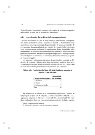 i
i
i
i
i
i
i
i
228 Análise de Discurso Crítica da publicidade
Texto 6.1 como “reportagem”, ou mais crítica, capaz de identiﬁcar propósitos
publicitários no texto que se pretende de “informação”.
6.1.4 Aproximação das práticas de leitura pesquisadas
Tal como procedemos no Cap. 5, nesta subseção apresentamos e interpreta-
mos dados quantitativos sobre a recepção do Texto 6.1. Para lembrar, esses
dados foram gerados por aplicação de questionários de leitura, constituídos de
três perguntas abertas e aplicáveis aos 6 textos do corpus4. Sobre o texto em
foco, foram gerados e analisados 30 questionários. Estes, respondidos pelos
colaboradores de pesquisa que representam uma população maior de leitores
potenciais de anúncios. O objetivo desta parte da pesquisa é investigar poten-
ciais ideológicos da articulação de convenções discursivas em textos, do ponto
de vista da recepção.
As respostas à primeira questão aberta do questionário, associada ao Tó-
pico (1) de pesquisa – Identiﬁcação da(s) função(ões) social(is) do texto –,
foram categorizadas em 3 itens e quantiﬁcadas na Tabela 6.0 – Função(ões)
do Texto 6.1: distribuição de respostas à questão 1, por categoria:
Tabela 6.0 – Função(ões) do Texto 6.1: distribuição de respostas à
questão 1, por categoria
Quantidade
Categorias de resposta de respostas
1. Informar 18
2. Vender 4
3. Informar e vender 8
Total 30
De acordo com a Tabela 6.0, os colaboradores apontaram 3 padrões de
funções para o Texto 6.1. A categoria 2. Vender foi a menos indicada (T=4),
seguida da categoria 3. Informar e vender (T=8)5. A maioria (T=18) reco-
nheceu a função 1. Informar como predominante no texto. Os dados sugerem
4
Anexo 7 – Questionário de pesquisa.
5
O símbolo (T=) representa o total de respostas, por categoria.
www.livroslabcom.ubi.pt
 