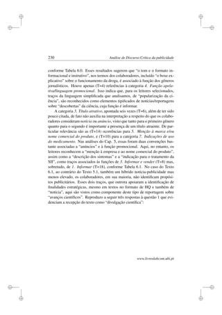 i
i
i
i
i
i
i
i
230 Análise de Discurso Crítica da publicidade
conforme Tabela 6.0. Esses resultados sugerem que “o tom e o formato in-
formacional e instrutivo”, nos termos dos colaboradores, incluído “o boxe ex-
plicativo” sobre o funcionamento da droga, é associado à função dos gêneros
jornalísticos. Houve apenas (T=4) referências à categoria 4. Função apela-
tiva/linguagem promocional. Isso indica que, para os leitores selecionados,
traços da linguagem simpliﬁcada que analisamos, de “popularização da ci-
ência”, são reconhecidos como elementos tipiﬁcados de notícias/reportagens
sobre “descobertas” da ciência, cuja função é informar.
A categoria 3. Título atrativo, apontada seis vezes (T=6), além de ter sido
pouco citada, de fato não auxilia na interpretação a respeito do que os colabo-
radores consideram notícia ou anúncio, visto que tanto para o primeiro gênero
quanto para o segundo é importante a presença de um título atraente. De par-
ticular relevância são as (T=14) ocorrências para 5. Menção à marca e/ou
nome comercial do produto, e (T=10) para a categoria 7. Indicações de uso
do medicamento. Nas análises do Cap. 5, essas foram duas convenções bas-
tante associadas a “anúncios” e à função promocional. Aqui, no entanto, os
leitores reconhecem a “menção à empresa e ao nome comercial do produto”,
assim como a “descrição dos sintomas” e a “indicação para o tratamento da
SII”, como traços associados às funções de 3. Informar e vender (T=8) mas,
sobretudo, de 1. Informar (T=18), conforme Tabela 6.1. No caso do Texto
6.1, ao contrário do Texto 5.1, também um híbrido notícia-publicidade mas
menos elevado, os colaboradores, em sua maioria, não identiﬁcam propósi-
tos publicitários. Esses dois traços, que outrora apoiaram a identiﬁcação de
ﬁnalidades estratégicas, mesmo em textos no formato de HQ e também de
“notícia”, aqui são vistos como componente deste tipo de reportagem sobre
“avanços cientíﬁcos”. Reproduzo a seguir três respostas à questão 1 que evi-
denciam a recepção do texto como “divulgação cientíﬁca”:
www.livroslabcom.ubi.pt
 