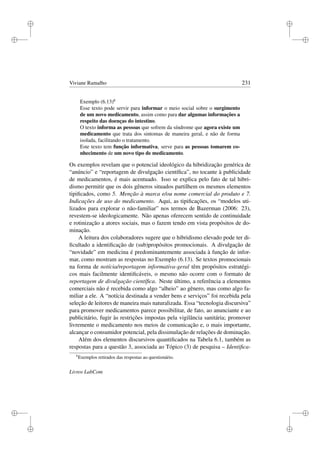 i
i
i
i
i
i
i
i
Viviane Ramalho 231
Exemplo (6.13)6
Esse texto pode servir para informar o meio social sobre o surgimento
de um novo medicamento, assim como para dar algumas informações a
respeito das doenças do intestino.
O texto informa as pessoas que sofrem da síndrome que agora existe um
medicamento que trata dos sintomas de maneira geral, e não de forma
isolada, facilitando o tratamento.
Este texto tem função informativa, serve para as pessoas tomarem co-
nhecimento de um novo tipo de medicamento.
Os exemplos revelam que o potencial ideológico da hibridização genérica de
“anúncio” e “reportagem de divulgação cientíﬁca”, no tocante à publicidade
de medicamentos, é mais acentuado. Isso se explica pelo fato de tal hibri-
dismo permitir que os dois gêneros situados partilhem os mesmos elementos
tipiﬁcados, como 5. Menção à marca e/ou nome comercial do produto e 7.
Indicações de uso do medicamento. Aqui, as tipiﬁcações, os “modelos uti-
lizados para explorar o não-familiar” nos termos de Bazerman (2006: 23),
revestem-se ideologicamente. Não apenas oferecem sentido de continuidade
e rotinização a atores sociais, mas o fazem tendo em vista propósitos de do-
minação.
A leitura dos colaboradores sugere que o hibridismo elevado pode ter di-
ﬁcultado a identiﬁcação de (sub)propósitos promocionais. A divulgação de
“novidade” em medicina é predominantemente associada à função de infor-
mar, como mostram as respostas no Exemplo (6.13). Se textos promocionais
na forma de notícia/reportagem informativa-geral têm propósitos estratégi-
cos mais facilmente identiﬁcáveis, o mesmo não ocorre com o formato de
reportagem de divulgação cientíﬁca. Neste último, a referência a elementos
comerciais não é recebida como algo “alheio” ao gênero, mas como algo fa-
miliar a ele. A “notícia destinada a vender bens e serviços” foi recebida pela
seleção de leitores de maneira mais naturalizada. Essa “tecnologia discursiva”
para promover medicamentos parece possibilitar, de fato, ao anunciante e ao
publicitário, fugir às restrições impostas pela vigilância sanitária; promover
livremente o medicamento nos meios de comunicação e, o mais importante,
alcançar o consumidor potencial, pela dissimulação de relações de dominação.
Além dos elementos discursivos quantiﬁcados na Tabela 6.1, também as
respostas para a questão 3, associada ao Tópico (3) de pesquisa – Identiﬁca-
6
Exemplos retirados das respostas ao questionário.
Livros LabCom
 