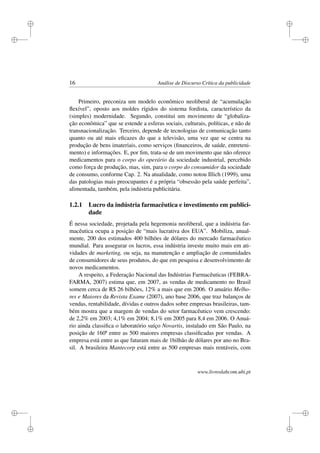 i
i
i
i
i
i
i
i
16 Análise de Discurso Crítica da publicidade
Primeiro, preconiza um modelo econômico neoliberal de “acumulação
ﬂexível”, oposto aos moldes rígidos do sistema fordista, característico da
(simples) modernidade. Segundo, constitui um movimento de “globaliza-
ção econômica” que se estende a esferas sociais, culturais, políticas, e não de
transnacionalização. Terceiro, depende de tecnologias de comunicação tanto
quanto ou até mais eﬁcazes do que a televisão, uma vez que se centra na
produção de bens imateriais, como serviços (ﬁnanceiros, de saúde, entreteni-
mento) e informações. E, por ﬁm, trata-se de um movimento que não oferece
medicamentos para o corpo do operário da sociedade industrial, percebido
como força de produção, mas, sim, para o corpo do consumidor da sociedade
de consumo, conforme Cap. 2. Na atualidade, como notou Illich (1999), uma
das patologias mais preocupantes é a própria “obsessão pela saúde perfeita”,
alimentada, também, pela indústria publicitária.
1.2.1 Lucro da indústria farmacêutica e investimento em publici-
dade
É nessa sociedade, projetada pela hegemonia neoliberal, que a indústria far-
macêutica ocupa a posição de “mais lucrativa dos EUA”. Mobiliza, anual-
mente, 200 dos estimados 400 bilhões de dólares do mercado farmacêutico
mundial. Para assegurar os lucros, essa indústria investe muito mais em ati-
vidades de marketing, ou seja, na manutenção e ampliação de comunidades
de consumidores de seus produtos, do que em pesquisa e desenvolvimento de
novos medicamentos.
A respeito, a Federação Nacional das Indústrias Farmacêuticas (FEBRA-
FARMA, 2007) estima que, em 2007, as vendas de medicamento no Brasil
somem cerca de R$ 26 bilhões, 12% a mais que em 2006. O anuário Melho-
res e Maiores da Revista Exame (2007), ano base 2006, que traz balanços de
vendas, rentabilidade, dívidas e outros dados sobre empresas brasileiras, tam-
bém mostra que a margem de vendas do setor farmacêutico vem crescendo:
de 2,2% em 2003; 4,1% em 2004; 8,1% em 2005 para 8,4 em 2006. O Anuá-
rio ainda classiﬁca o laboratório suíço Novartis, instalado em São Paulo, na
posição de 160ª entre as 500 maiores empresas classiﬁcadas por vendas. A
empresa está entre as que faturam mais de 1bilhão de dólares por ano no Bra-
sil. A brasileira Mantecorp está entre as 500 empresas mais rentáveis, com
www.livroslabcom.ubi.pt
 