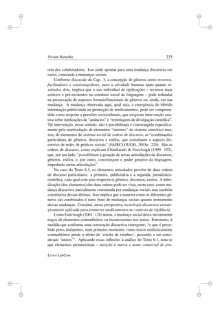 i
i
i
i
i
i
i
i
Viviane Ramalho 233
oria dos colaboradores. Isso pode apontar para uma mudança discursiva em
curso, conectada a mudanças sociais.
Conforme discussão do Cap. 3, a concepção de gêneros como recursos,
facilitadores e constrangedores, para a atividade humana tanto quanto re-
sultados dela, implica que o uso individual de tipiﬁcações – recursos mais
estáveis e pré-existentes na estrutura social da linguagem – pode redundar
na preservação de aspectos formais/funcionais de gêneros ou, ainda, em sua
mudança. A mudança observada aqui, qual seja, a emergência do híbrido
informação-publicidade na promoção de medicamentos, pode ser compreen-
dida como resposta a pressões socioculturais, que exigiram intervenção cria-
tiva sobre tipiﬁcações de “anúncios” e “reportagens de divulgação cientíﬁca”.
Tal intervenção, nesse sentido, não é possibilitada e constrangida especiﬁca-
mente pela rearticulação de elementos “internos” do sistema semiótico mas,
sim, de elementos do sistema social de ordens de discurso, as “combinações
particulares de gêneros, discursos e estilos, que constituem o aspecto dis-
cursivo de redes de práticas sociais” (FAIRCLOUGH, 2003a: 220). São as
ordens de discurso, como explicam Chouliaraki  Fairclough (1999: 152),
que, por um lado, “possibilitam a geração de novas articulações de discursos,
gêneros, estilos, e, por outro, constrangem o poder gerativo da linguagem,
impedindo certas articulações”.
No caso do Texto 6.1, os elementos articulados provêm de duas ordens
de discurso particulares: a primeira, publicitária e a segunda, jornalístico-
cientíﬁca, cada qual com seus respectivos gêneros, discursos, estilos. A hibri-
dização (dos elementos) das duas ordens pode ser vista, neste caso, como mu-
dança discursiva parcialmente constituída por mudanças sociais mas também
constitutiva dessas últimas. Isso implica que a maneira como os diferentes gê-
neros são combinados é tanto fruto de mudanças sociais quanto instrumento
dessas mudanças. Constitui, nessa perspectiva, tecnologia discursiva estrate-
gicamente aplicada para promover medicamentos no contexto de vigilância.
Como Fairclough (2001: 128) notou, a mudança social deixa inicialmente
traços de elementos contraditórios ou inconsistentes nos textos. Entretanto, à
medida que conforma uma convenção discursiva emergente, “o que é perce-
bido pelos intérpretes, num primeiro momento, como textos estilisticamente
contraditórios perde o efeito de ‘colcha de retalhos’, passando a ser consi-
derado ‘inteiro’”. Aplicando essas reﬂexões à análise do Texto 6.1, nota-se
que elementos promocionais – menção à marca e nome comercial do pro-
Livros LabCom
 