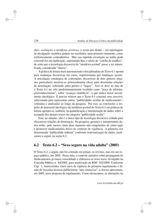 i
i
i
i
i
i
i
i
234 Análise de Discurso Crítica da publicidade
duto, avaliações e metáforas positivas, e assim por diante – em reportagens
de divulgação cientíﬁca podem ser recebidos, num primeiro momento, como
estilisticamente contraditórios. Mas sua repetida circulação na mídia pode
convertê-los em tipiﬁcação, suprimindo-lhes o efeito de “colcha de retalhos”,
de sorte que a tecnologia discursiva da “metáfora acional” passe a ser natura-
lizada, considerada “inteira”.
A prática de leitura mais automatizada e disciplinadora do Texto 6.1 aponta
para mudanças discursivas em curso, impulsionadas por mudanças sociais.
A articulação estratégica de convenções discursivas de dois gêneros situa-
dos particulares mostrou-se potencialmente eﬁcaz para dissimular relações
de dominação, sobretudo entre peritos e “leigos”. Isso se deve ao fato de
o Texto 6.1 ter sido predominantemente recebido como “troca de informa-
ção/conhecimento”, sobre “avanços cientíﬁcos”, o que indica maior investi-
mento ideológico. É preciso reiterar que o Texto 6.1 constitui uma amostra,
selecionada para representar outras “publicidades ocultas de medicamento”,
coletadas e analisadas ao longo da pesquisa. Por isso, as conclusões a res-
peito do potencial ideológico da metáfora acional do Texto 6.1 em práticas de
leitura apóiam-se, também, na quantiﬁcação e interpretação de dados sobre a
recepção dos demais textos da categoria “publicidade oculta”.
Este, no entanto, não é o único tipo de tecnologia discursiva voltada para
obscurecer relações de dominação. Na pesquisa, geramos e interpretamos da-
dos sobre, pelo menos, mais duas maneiras não-congruentes de (inter-)agir
e promover medicamentos éticos no contexto de vigilância. A primeira, ora
denominada “publicidade indireta” conforme sistematização de dados, anali-
samos a seguir, na seção 6.2.
6.2 Texto 6.2 – “Sexo seguro na vida adulta” (2005)
O Texto 6.2, a seguir, não foi coletado em jornais ou revistas, mas em um es-
paço público, em 2005. Nesta data, o controle sanitário sobre propaganda de
medicamentos já estava consolidado e elaborava-se novo texto, divulgado na
Consulta Pública n. 84/2005, para atualização da RDC 102/2000. Conforme
Cap. 1, transcorridos cinco anos de vigência do primeiro regulamento e di-
ante de inovadas técnicas publicitárias “não-ostensivas”, a Anvisa apresentou,
em 2005, nova proposta de regulamento. Como destacamos, as alterações na
www.livroslabcom.ubi.pt
 