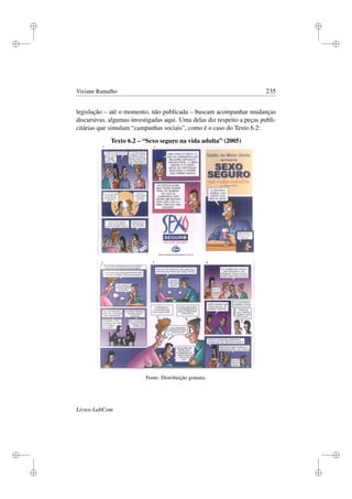 i
i
i
i
i
i
i
i
Viviane Ramalho 235
legislação – até o momento, não publicada – buscam acompanhar mudanças
discursivas, algumas investigadas aqui. Uma delas diz respeito a peças publi-
citárias que simulam “campanhas sociais”, como é o caso do Texto 6.2:
Texto 6.2 – “Sexo seguro na vida adulta” (2005)
Fonte: Distribuição gratuita.
Livros LabCom
 