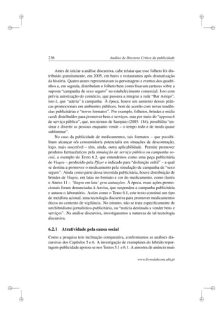 i
i
i
i
i
i
i
i
236 Análise de Discurso Crítica da publicidade
Antes de iniciar a análise discursiva, cabe relatar que esse folheto foi dis-
tribuído gratuitamente, em 2005, em bares e restaurantes após dramatização
da história. Quatro atores representavam os personagens e eventos dos quadri-
nhos e, em seguida, distribuíam o folheto bem como ﬁxavam cartazes sobre a
suposta “campanha de sexo seguro” no estabelecimento comercial. Isso com
prévia autorização do comércio, que passava a integrar a rede “Bar Amigo”,
isto é, que “aderia” à campanha. À época, houve um aumento dessas práti-
cas promocionais em ambientes públicos, bem de acordo com novas tendên-
cias publicitárias e “novos formatos”. Por exemplo, folhetos, brindes e mídia
cards distribuídos para promover bens e serviços, mas por meio do “approach
de serviço público”, que, nos termos de Sampaio (2003: 184), possibilita “en-
sinar e divertir as pessoas enquanto vende – o tempo todo e de modo quase
subliminar”.
No caso da publicidade de medicamentos, tais formatos – que possibi-
litam alcançar o/a consumidor/a potencial/a em situações de descontração,
logo, mais suscetível – têm, ainda, outra aplicabilidade. Permite promover
produtos farmacêuticos pela simulação de serviço público ou campanha so-
cial, a exemplo do Texto 6.2, que entendemos como uma peça publicitária
do Viagra – produzido pela Pﬁzer e indicado para “disfunção erétil” – a qual
se destina a promover o medicamento pela simulação de campanha de “sexo
seguro”. Ainda como parte dessa investida publicitária, houve distribuição de
brindes de Viagra, em latas no formato e cor do medicamento, como ilustra
o Anexo 11 – ‘Viagra em lata’ gera autuações. À época, essas ações promo-
cionais foram denunciadas à Anvisa, que suspendeu a campanha publicitária
e autuou o laboratório. Assim como o Texto 6.1, este texto constitui um tipo
de metáfora acional, uma tecnologia discursiva para promover medicamentos
éticos no contexto de vigilância. No entanto, não se trata especiﬁcamente de
um hibridismo jornalístico-publicitário, ou “notícia destinada a vender bens e
serviços”. Na análise discursiva, investigaremos a natureza de tal tecnologia
discursiva.
6.2.1 Atratividade pela causa social
Como a pesquisa tem inclinação comparativa, confrontamos as análises dis-
cursivas dos Capítulos 5 e 6. A investigação de exemplares do híbrido repor-
tagem-publicidade apoiou-se nos Textos 5.1 e 6.1. A amostra de anúncio mais
www.livroslabcom.ubi.pt
 