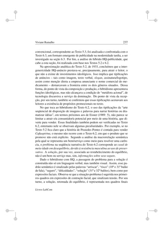 i
i
i
i
i
i
i
i
Viviane Ramalho 237
convencional, correspondente ao Texto 5.3, foi analisada e confrontada com o
Texto 6.3, um formato emergente de publicidade na modernidade tardia, a ser
investigado na seção 6.3. Por ﬁm, a análise do híbrido HQ-publicidade, que
cabe a esta seção, foi realizada com base nos Textos 5.2 e 6.2.
Na aproximação analítica do Texto 5.2, de 1933, concluímos que a inter-
genericidade HQ-anúncio prestava-se, precipuamente, para atrair o leitor, o
que não a exime de investimentos ideológicos. Isso implica que tipiﬁcações
de anúncios – tais como imagem, texto verbal, slogan, assinatura/logotipo,
assim como menção direta a empresa anunciante e nome comercial do me-
dicamento – demarcavam a fronteira entre os dois gêneros situados. Dessa
forma, do ponto de vista da composição e produção, o hibridismo apresentava
funções ideológicas, mas não alcançava a condição de “metáfora acional”, de
tecnologia discursiva a serviço da dominação. Do ponto de vista da recep-
ção, por seu turno, também se conﬁrmou que essas tipiﬁcações acenavam aos
leitores a existência de propósitos promocionais no texto.
No que toca ao hibridismo do Texto 6.2, o uso das tipiﬁcações da “arte
seqüencial de disposição de imagens e palavras para narrar histórias ou dra-
matizar idéias”, em termos próximos aos de Eisner (1989: 5), não parece se
limitar a atrair o/a consumidor/a potencial por meio de uma história, que di-
verte para vender. Essas ﬁnalidades também podem ser veriﬁcadas no Texto
6.2, entretanto nele se observam algumas peculiaridades. Por exemplo, se no
Texto 5.2 ﬁca claro que a história de Praxedes Pontes é contada para vender
Caﬁaspirina, o mesmo não ocorre com o Texto 6.2, em que o produto que se
promove não está explícito. Segundo a análise da macrorrelação semântica
pela qual se representa um bem/serviço como meio para resolver uma carên-
cia, o problema na seqüência narrativa do Texto 6.2 corresponde ao casal de
meia-idade em desequilíbrio, devido à resistência masculina ao uso de preser-
vativo. A solução, por sua vez, associada ao restabelecimento do equilíbrio,
não é um bem ou serviço mas, sim, informações sobre sexo seguro.
Dado o hibridismo com HQ, a passagem do problema para a solução é
construída não só em linguagem verbal, mas também visual. Assim, esse pa-
drão semântico é sinalizado pelas palavras “arriscar”, “risco” (10º e 31º balão
de fala), “seguro”, “diﬁculdades”, “solução” (31º e 32º balões), bem como por
expressões faciais. Observa-se que a situação-problema é sugerida nos primei-
ros quadros em expressões de contração facial, que sinalizam tensão. Por seu
turno, a solução, retomada do equilíbrio, é representada nos quadros ﬁnais
Livros LabCom
 