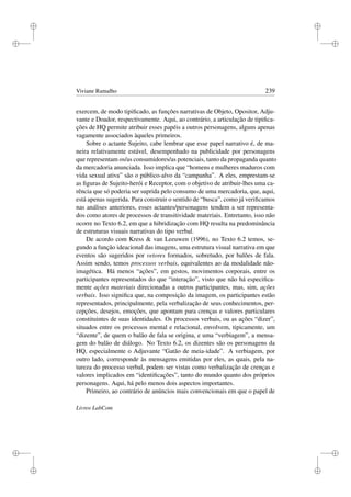 i
i
i
i
i
i
i
i
Viviane Ramalho 239
exercem, de modo tipiﬁcado, as funções narrativas de Objeto, Opositor, Adju-
vante e Doador, respectivamente. Aqui, ao contrário, a articulação de tipiﬁca-
ções de HQ permite atribuir esses papéis a outros personagens, alguns apenas
vagamente associados àqueles primeiros.
Sobre o actante Sujeito, cabe lembrar que esse papel narrativo é, de ma-
neira relativamente estável, desempenhado na publicidade por personagens
que representam os/as consumidores/as potenciais, tanto da propaganda quanto
da mercadoria anunciada. Isso implica que “homens e mulheres maduros com
vida sexual ativa” são o público-alvo da “campanha”. A eles, emprestam-se
as ﬁguras de Sujeito-herói e Receptor, com o objetivo de atribuir-lhes uma ca-
rência que só poderia ser suprida pelo consumo de uma mercadoria, que, aqui,
está apenas sugerida. Para construir o sentido de “busca”, como já veriﬁcamos
nas análises anteriores, esses actantes/personagens tendem a ser representa-
dos como atores de processos de transitividade materiais. Entretanto, isso não
ocorre no Texto 6.2, em que a hibridização com HQ resulta na predominância
de estruturas visuais narrativas do tipo verbal.
De acordo com Kress  van Leeuwen (1996), no Texto 6.2 temos, se-
gundo a função ideacional das imagens, uma estrutura visual narrativa em que
eventos são sugeridos por vetores formados, sobretudo, por balões de fala.
Assim sendo, temos processos verbais, equivalentes ao da modalidade não-
imagética. Há menos “ações”, em gestos, movimentos corporais, entre os
participantes representados do que “interação”, visto que não há especiﬁca-
mente ações materiais direcionadas a outros participantes, mas, sim, ações
verbais. Isso signiﬁca que, na composição da imagem, os participantes estão
representados, principalmente, pela verbalização de seus conhecimentos, per-
cepções, desejos, emoções, que apontam para crenças e valores particulares
constituintes de suas identidades. Os processos verbais, ou as ações “dizer”,
situados entre os processos mental e relacional, envolvem, tipicamente, um
“dizente”, de quem o balão de fala se origina, e uma “verbiagem”, a mensa-
gem do balão de diálogo. No Texto 6.2, os dizentes são os personagens da
HQ, especialmente o Adjuvante “Gatão de meia-idade”. A verbiagem, por
outro lado, corresponde às mensagens emitidas por eles, as quais, pela na-
tureza do processo verbal, podem ser vistas como verbalização de crenças e
valores implicados em “identiﬁcações”, tanto do mundo quanto dos próprios
personagens. Aqui, há pelo menos dois aspectos importantes.
Primeiro, ao contrário de anúncios mais convencionais em que o papel de
Livros LabCom
 