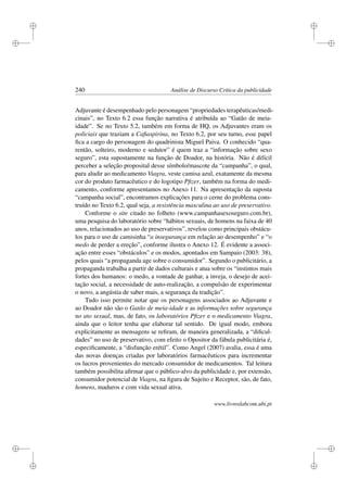 i
i
i
i
i
i
i
i
240 Análise de Discurso Crítica da publicidade
Adjuvante é desempenhado pelo personagem “propriedades terapêuticas/medi-
cinais”, no Texto 6.2 essa função narrativa é atribuída ao “Gatão de meia-
idade”. Se no Texto 5.2, também em forma de HQ, os Adjuvantes eram os
policiais que traziam a Caﬁaspirina, no Texto 6.2, por seu turno, esse papel
ﬁca a cargo do personagem do quadrinista Miguel Paiva. O conhecido “qua-
rentão, solteiro, moderno e sedutor” é quem traz a “informação sobre sexo
seguro”, esta supostamente na função de Doador, na história. Não é difícil
perceber a seleção proposital desse símbolo/mascote da “campanha”, o qual,
para aludir ao medicamento Viagra, veste camisa azul, exatamente da mesma
cor do produto farmacêutico e do logotipo Pﬁzer, também na forma do medi-
camento, conforme apresentamos no Anexo 11. Na apresentação da suposta
“campanha social”, encontramos explicações para o cerne do problema cons-
truído no Texto 6.2, qual seja, a resistência masculina ao uso de preservativo.
Conforme o site citado no folheto (www.campanhasexoseguro.com.br),
uma pesquisa do laboratório sobre “hábitos sexuais, de homens na faixa de 40
anos, relacionados ao uso de preservativos”, revelou como principais obstácu-
los para o uso de camisinha “a insegurança em relação ao desempenho” e “o
medo de perder a ereção”, conforme ilustra o Anexo 12. É evidente a associ-
ação entre esses “obstáculos” e os modos, apontados em Sampaio (2003: 38),
pelos quais “a propaganda age sobre o consumidor”. Segundo o publicitário, a
propaganda trabalha a partir de dados culturais e atua sobre os “instintos mais
fortes dos humanos: o medo, a vontade de ganhar, a inveja, o desejo de acei-
tação social, a necessidade de auto-realização, a compulsão de experimentar
o novo, a angústia de saber mais, a segurança da tradição”.
Tudo isso permite notar que os personagens associados ao Adjuvante e
ao Doador não são o Gatão de meia-idade e as informações sobre segurança
no ato sexual, mas, de fato, os laboratórios Pﬁzer e o medicamento Viagra,
ainda que o leitor tenha que elaborar tal sentido. De igual modo, embora
explicitamente as mensagens se reﬁram, de maneira generalizada, a “diﬁcul-
dades” no uso de preservativo, com efeito o Opositor da fábula publicitária é,
especiﬁcamente, a “disfunção erétil”. Como Angel (2007) avalia, essa é uma
das novas doenças criadas por laboratórios farmacêuticos para incrementar
os lucros provenientes do mercado consumidor de medicamentos. Tal leitura
também possibilita aﬁrmar que o público-alvo da publicidade e, por extensão,
consumidor potencial de Viagra, na ﬁgura de Sujeito e Receptor, são, de fato,
homens, maduros e com vida sexual ativa.
www.livroslabcom.ubi.pt
 