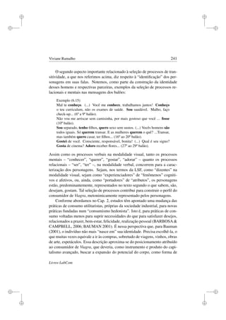 i
i
i
i
i
i
i
i
Viviane Ramalho 241
O segundo aspecto importante relacionado à seleção de processos de tran-
sitividade, a que nos referimos acima, diz respeito à “identiﬁcação” dos per-
sonagens em suas falas. Notemos, como parte da construção da identidade
desses homens e respectivas parceiras, exemplos da seleção de processos re-
lacionais e mentais nas mensagens dos balões:
Exemplo (6.15)
Mal te conheço. (...) Você me conhece, trabalhamos juntos! Conheço
o teu curriculum, não os exames de saúde. Sou saudável. Malho, faço
check-up... (6º a 9º balão).
Não vou me arriscar sem camisinha, por mais gostoso que você ... fosse
(10º balão).
Sou separado, tenho ﬁlhos, quero sexo sem sustos. (...) Vocês homens são
todos iguais. Só querem transar. E as mulheres querem o quê? ...Transar,
mas também quero casar, ter ﬁlhos... (16º ao 20º balão).
Gostei de você. Consciente, responsável, bonita! (...) Qual é seu signo?
Gosta de cinema? Adoro receber ﬂores... (27º ao 29º balão).
Assim como os processos verbais na modalidade visual, tanto os processos
mentais – “conhecer”, “querer”, “gostar”, “adorar” – quanto os processos
relacionais – “ser”, “ter” –, na modalidade verbal, concorrem para a carac-
terização dos personagens. Sejam, nos termos da LSF, como “dizentes” na
modalidade visual, sejam como “experienciadores” de “fenômenos” cogniti-
vos e afetivos, ou, ainda, como “portadores” de “atributos”, os personagens
estão, predominantemente, representados no texto segundo o que sabem, são,
desejam, gostam. Tal seleção de processos contribui para construir o perﬁl do
consumidor de Viagra, metonimicamente representado pelos personagens.
Conforme abordamos no Cap. 2, estudos têm apontado uma mudança das
práticas de consumo utilitaristas, próprias da sociedade industrial, para novas
práticas fundadas num “consumismo hedonista”. Isto é, para práticas de con-
sumo voltadas menos para suprir necessidades do que para satisfazer desejos,
relacionados a prazer, bem-estar, felicidade, realização pessoal (BARBOSA 
CAMPBELL, 2006; BAUMAN 2001). É nessa perspectiva que, para Bauman
(2001), o indivíduo não mais “nasce em” sua identidade. Precisa escolhê-la, o
que muitas vezes equivale a ir às compras, sobretudo de viagens, vinhos, obras
de arte, espetáculos. Essa descrição aproxima-se do posicionamento atribuído
ao consumidor de Viagra, que deveria, como instrumento e produto do capi-
talismo avançado, buscar a expansão do potencial do corpo, como forma de
Livros LabCom
 