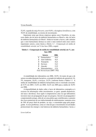 i
i
i
i
i
i
i
i
Viviane Ramalho 17
52,4%, seguida da suíça Novartis, com 43,0%, e da inglesa AstraZeneca, com
39,4% de rentabilidade, ou retorno do investimento.
Importante notar que dessas empresas apenas uma é brasileira, ou seja,
esses dados são do lucro da indústria farmacêutica no Brasil e, não, do lucro
da indústria farmacêutica do Brasil. Ainda no tocante a lucros, cabe salientar
que o setor farmacêutico destaca-se como o mais rentável entre cinco outros
importantes setores, como ilustra a Tabela 1.1 – Comparação de média de
rentabilidade setorial, em % Ano base 2006, a seguir:
Tabela 1 – Comparação de média de rentabilidade setorial, em %, ano
base 2006
Setores 2006
1 Farmacêutico 18,9
2 Auto-indústria 16,5
3 Transporte 16,4
4 Serviços 14,2
5 Atacado 13,9
6 Eletroeletrônico 12,9
Fonte: Revista Exame (2007: 192).
A rentabilidade dos laboratórios em 2006, 18,9%, foi maior do que a de
setores reconhecidamente lucrativos, a exemplo de indústria de automóvel, 16,
5%, transporte, 16,4%, e serviços, 14,2%, conforme ilustra a Tabela 1.1. A
média de rentabilidade da indústria farmacêutica tem-se mostrado crescente:
de 9,7% em 2003; 13,4% em 2004; 16,2% em 2005 para a média de 18,9%
em 2006.
A disponibilidade de dados sobre o lucro de laboratórios contrapõe-se à
escassez de informações sobre investimentos, as quais, quando disponíveis,
são raras e duvidosas. Esse sigilo é compreensível, uma vez que laboratórios
investem mais em propaganda do que em pesquisa. Investir em propaganda é
comprometedor porque, além de ser uma prática que contribui para o aumento
dos riscos potenciais do uso indiscriminado de medicamentos, aumenta cerca
de 30% do preço ﬁnal do produto, ou seja, o consumidor paga pela propa-
ganda. A esses problemas, soma-se o fato de que o investimento em atividades
promocionais faz emergir o real interesse da indústria farmacêutica: lucrar, e
Livros LabCom
 